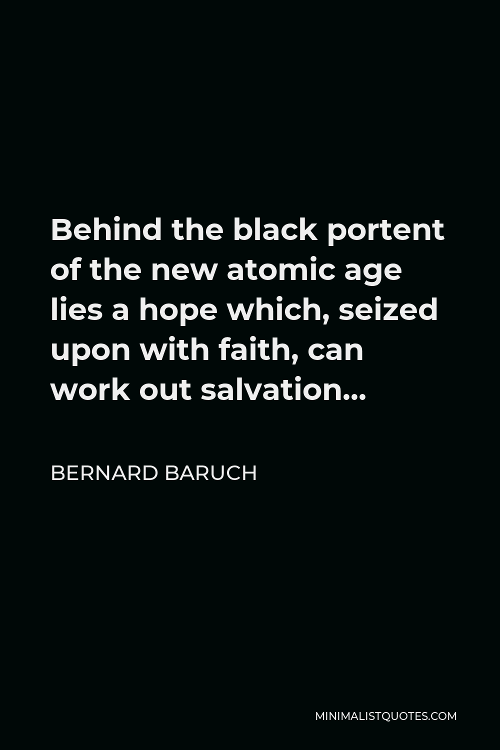 Bernard Baruch Quote - Behind the black portent of the new atomic age lies a hope which, seized upon with faith, can work out salvation…
