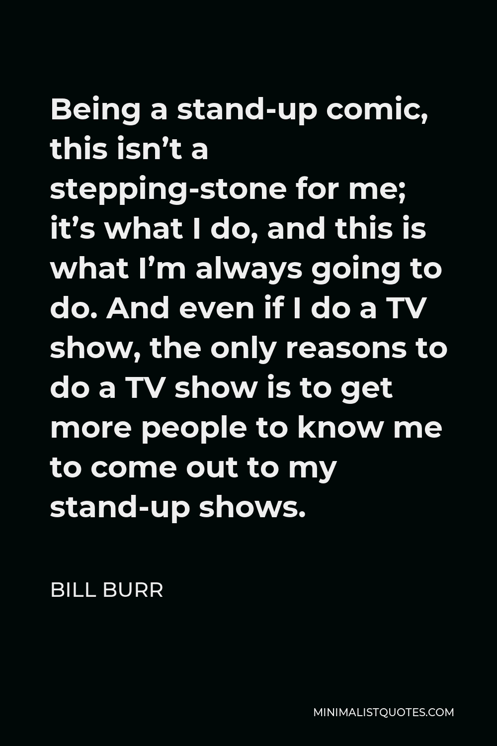 Bill Burr Quote - Being a stand-up comic, this isn’t a stepping-stone for me; it’s what I do, and this is what I’m always going to do. And even if I do a TV show, the only reasons to do a TV show is to get more people to know me to come out to my stand-up shows.