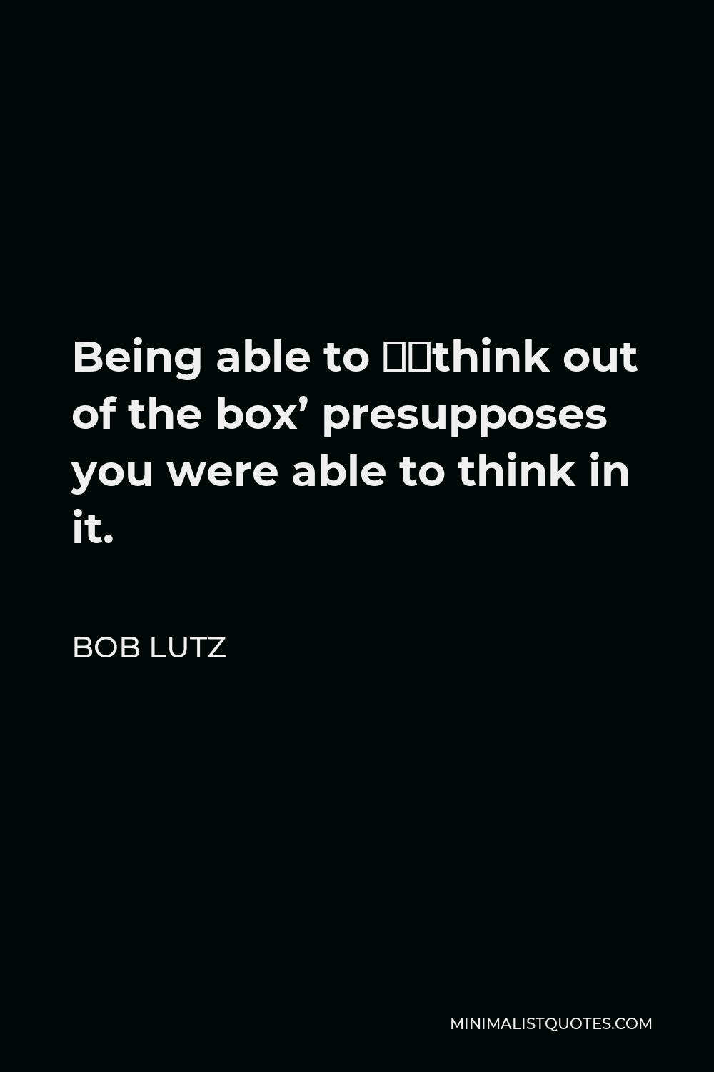 Bob Lutz Quote - Being able to ‘think out of the box’ presupposes you were able to think in it.