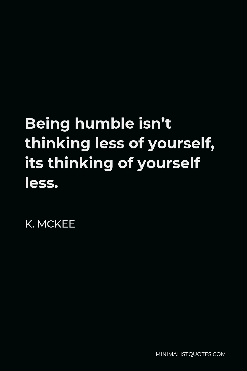 K. Mckee Quote - Being humble isn’t thinking less of yourself, its thinking of yourself less.
