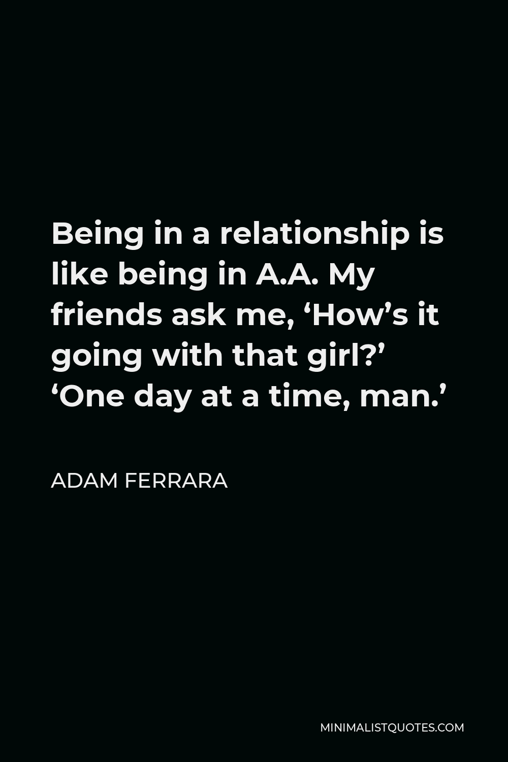 Adam Ferrara Quote - Being in a relationship is like being in A.A. My friends ask me, ‘How’s it going with that girl?’ ‘One day at a time, man.’