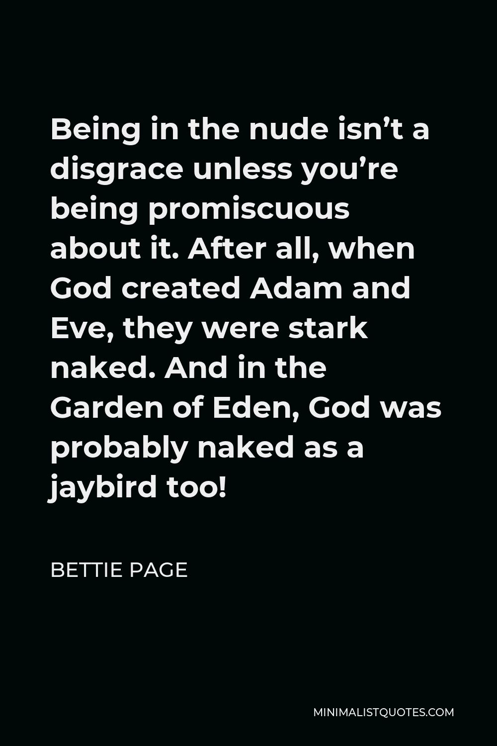 Bettie Page Quote - Being in the nude isn’t a disgrace unless you’re being promiscuous about it. After all, when God created Adam and Eve, they were stark naked. And in the Garden of Eden, God was probably naked as a jaybird too!