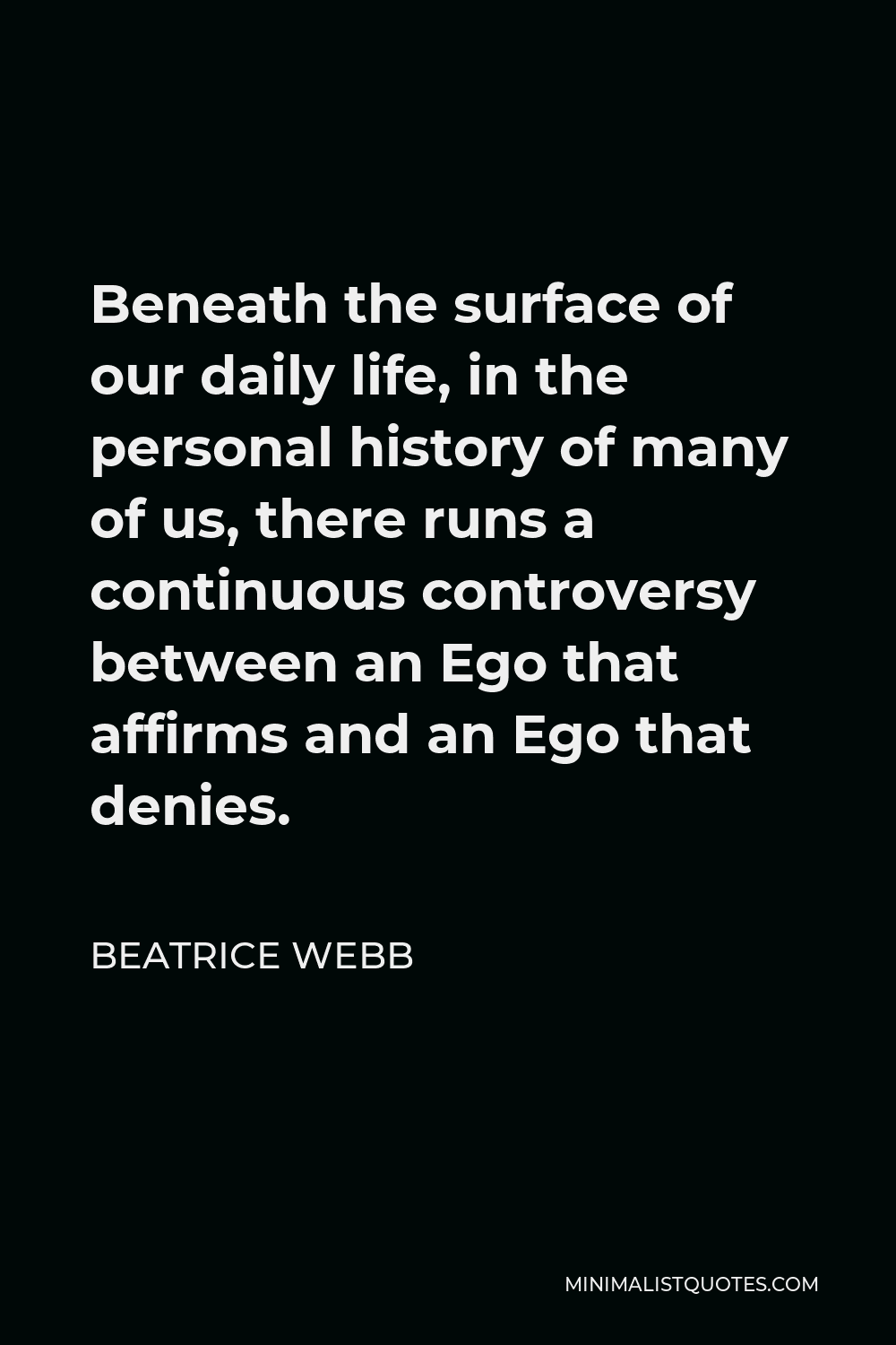Beatrice Webb Quote - Beneath the surface of our daily life, in the personal history of many of us, there runs a continuous controversy between an Ego that affirms and an Ego that denies.