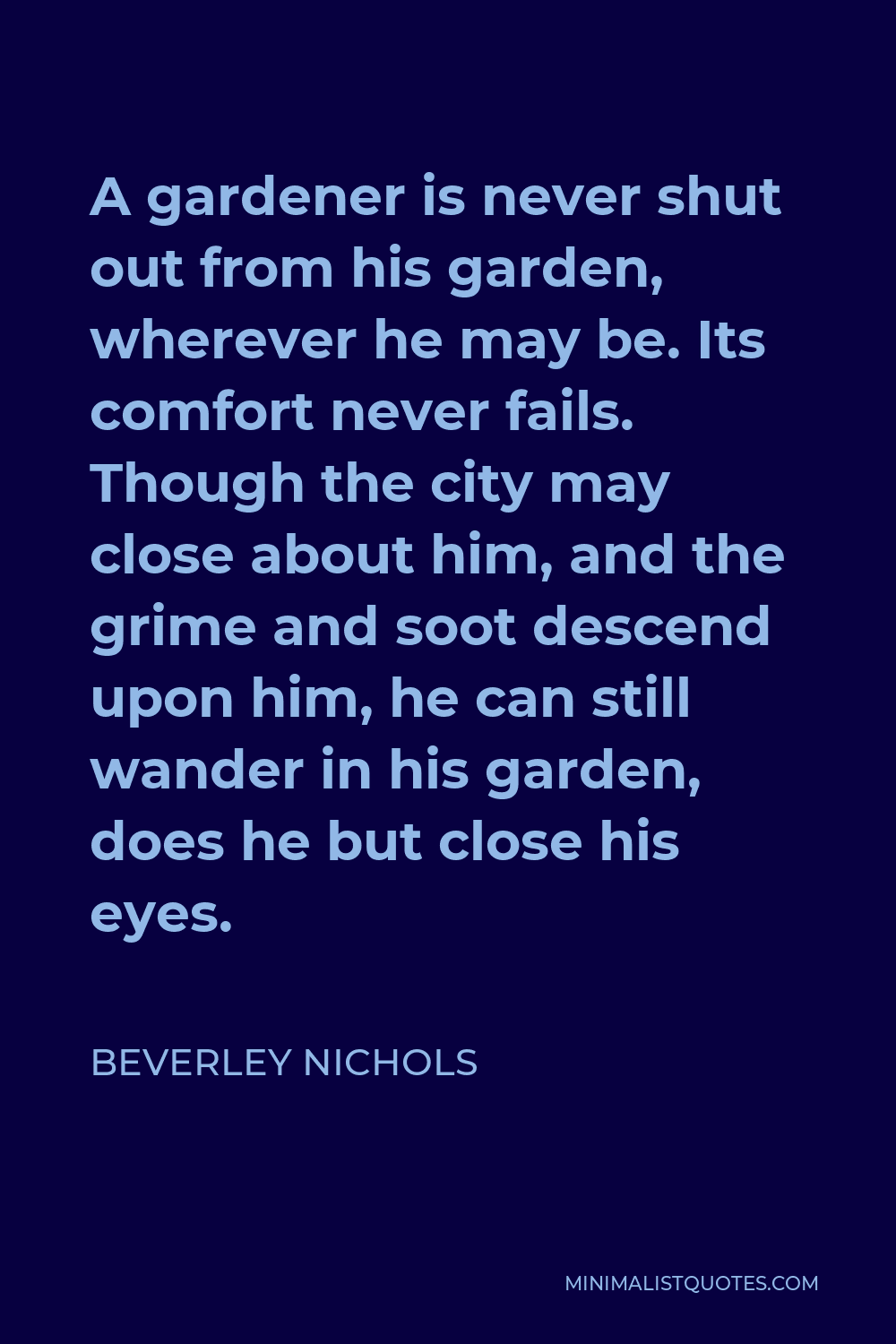 Beverley Nichols Quote - A gardener is never shut out from his garden, wherever he may be. Its comfort never fails. Though the city may close about him, and the grime and soot descend upon him, he can still wander in his garden, does he but close his eyes.