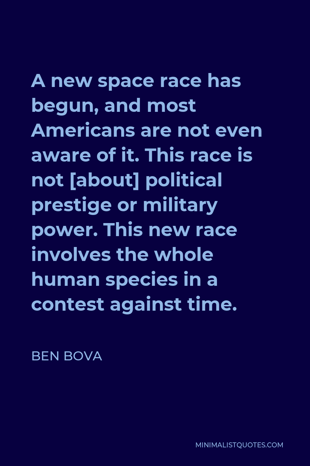 Ben Bova Quote - A new space race has begun, and most Americans are not even aware of it. This race is not [about] political prestige or military power. This new race involves the whole human species in a contest against time.