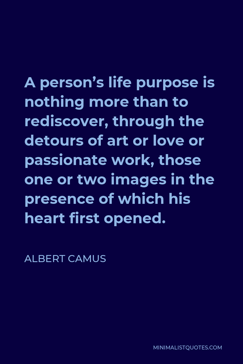Albert Camus Quote - A person’s life purpose is nothing more than to rediscover, through the detours of art or love or passionate work, those one or two images in the presence of which his heart first opened.