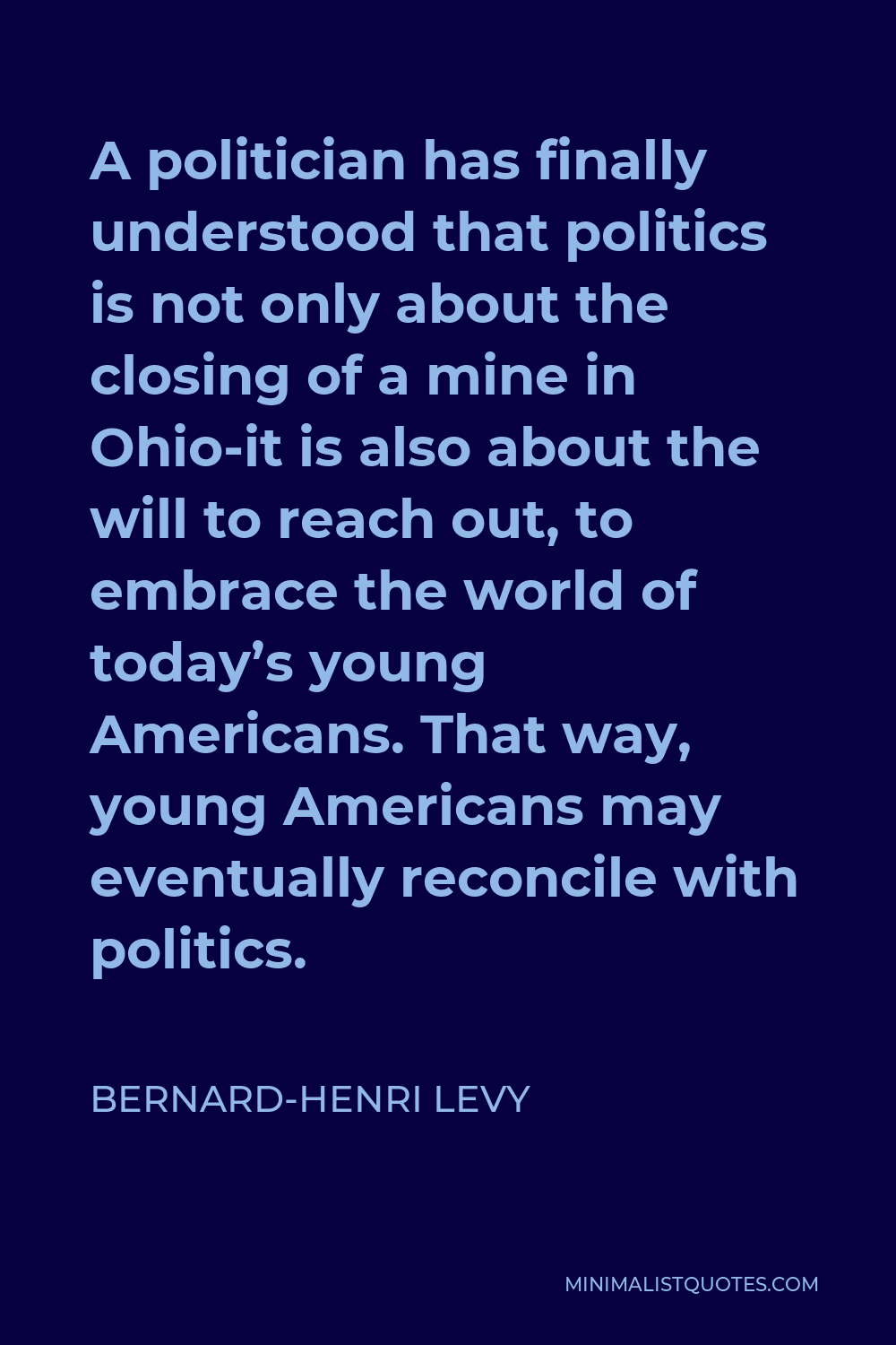 Bernard-Henri Levy Quote - A politician has finally understood that politics is not only about the closing of a mine in Ohio-it is also about the will to reach out, to embrace the world of today’s young Americans. That way, young Americans may eventually reconcile with politics.