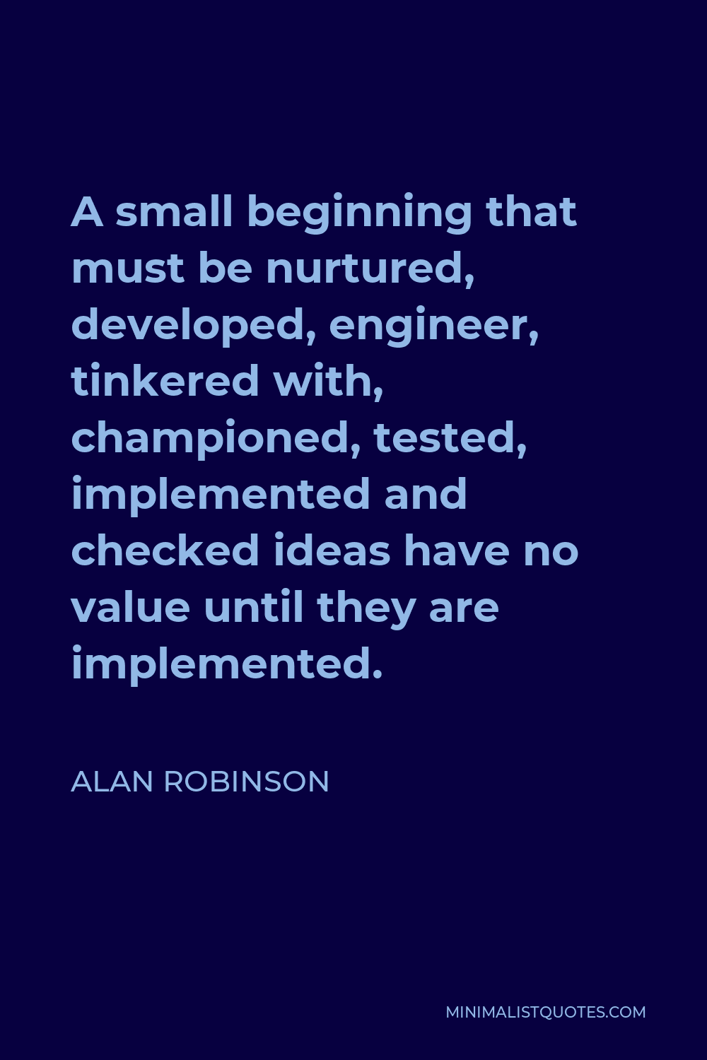 Alan Robinson Quote - A small beginning that must be nurtured, developed, engineer, tinkered with, championed, tested, implemented and checked ideas have no value until they are implemented.