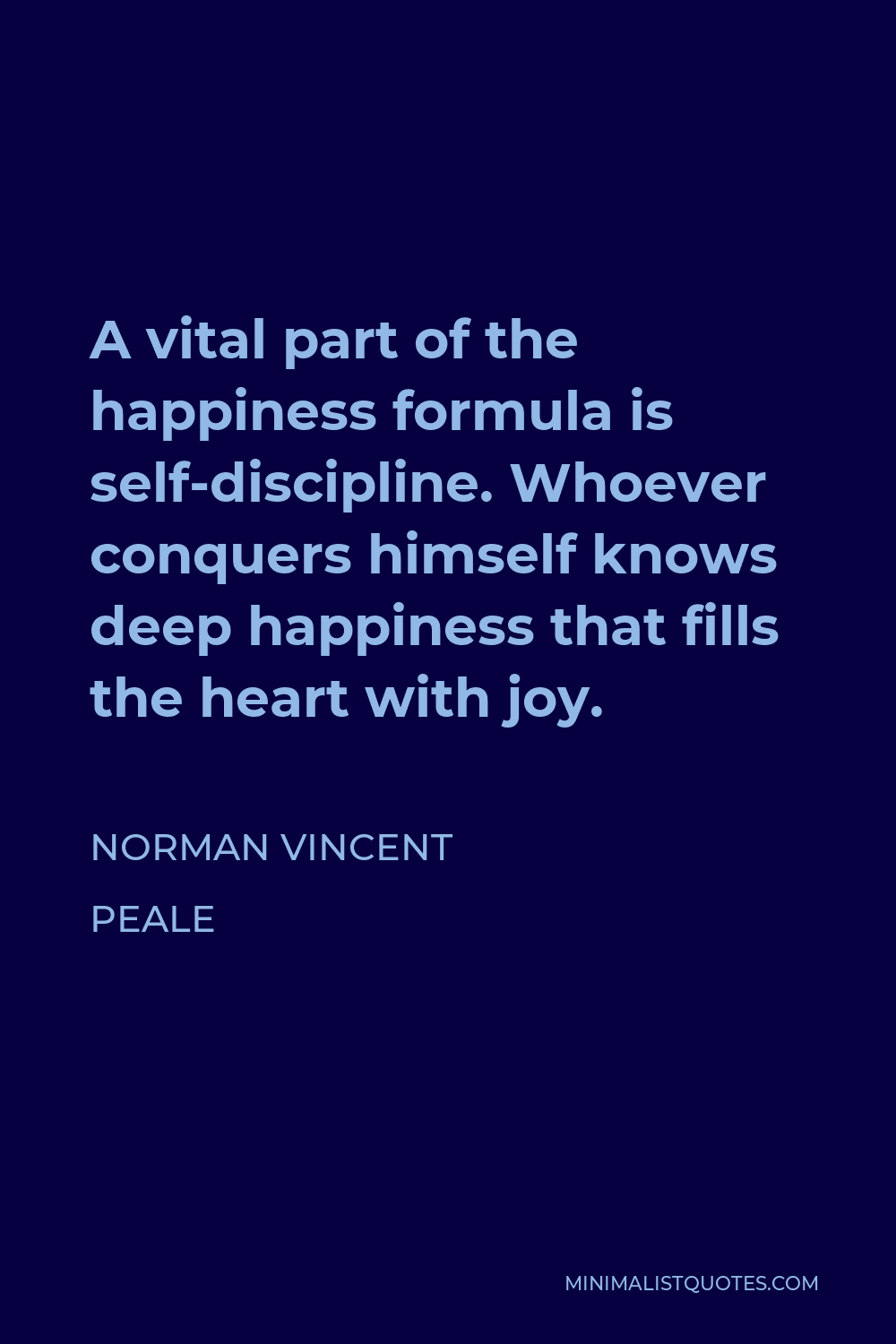 Norman Vincent Peale Quote - A vital part of the happiness formula is self-discipline. Whoever conquers himself knows deep happiness that fills the heart with joy.