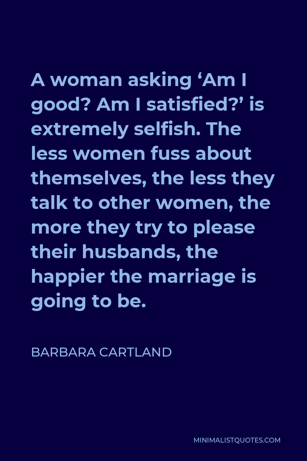 Barbara Cartland Quote - A woman asking ‘Am I good? Am I satisfied?’ is extremely selfish. The less women fuss about themselves, the less they talk to other women, the more they try to please their husbands, the happier the marriage is going to be.