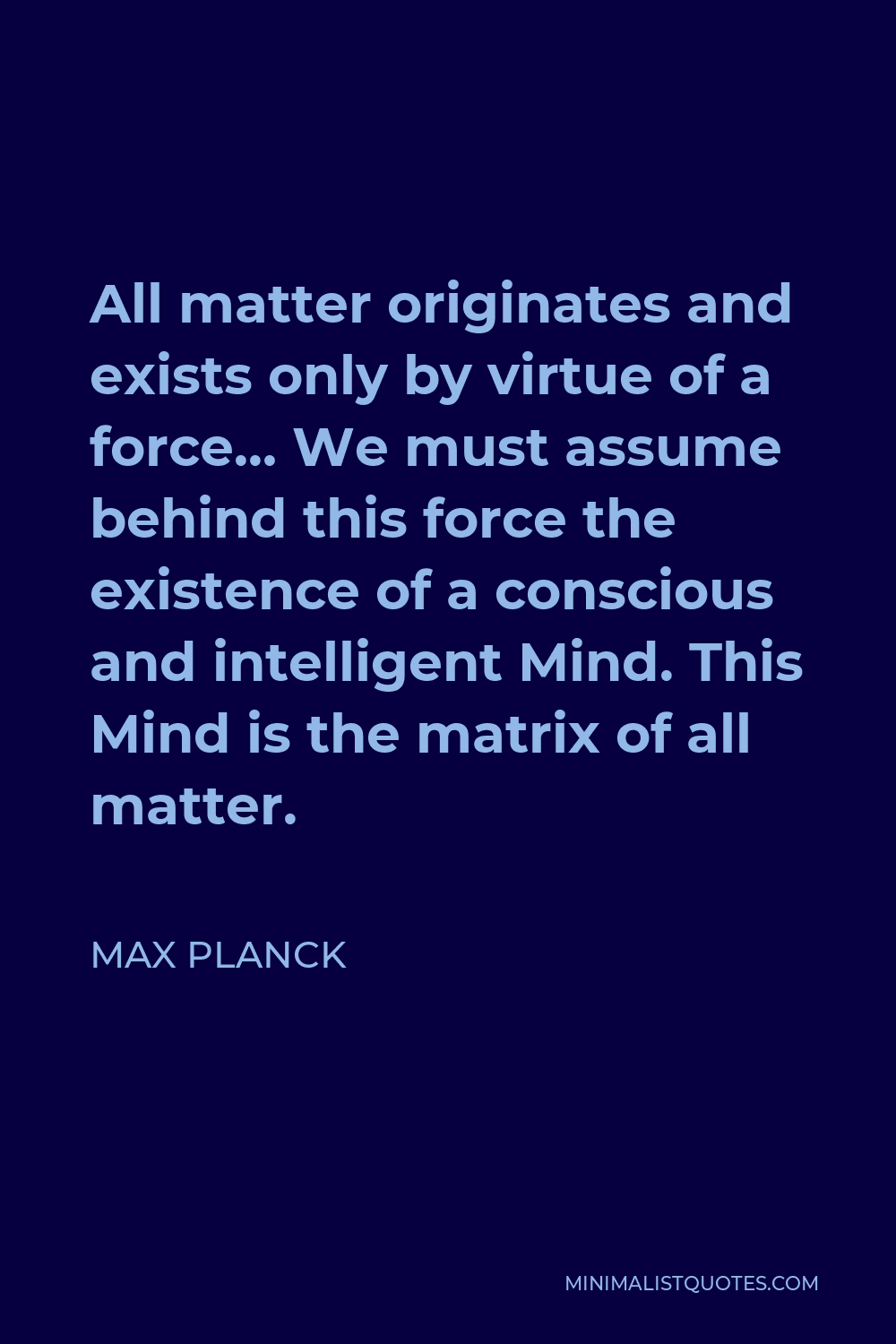 Max Planck Quote - All matter originates and exists only by virtue of a force… We must assume behind this force the existence of a conscious and intelligent Mind. This Mind is the matrix of all matter.