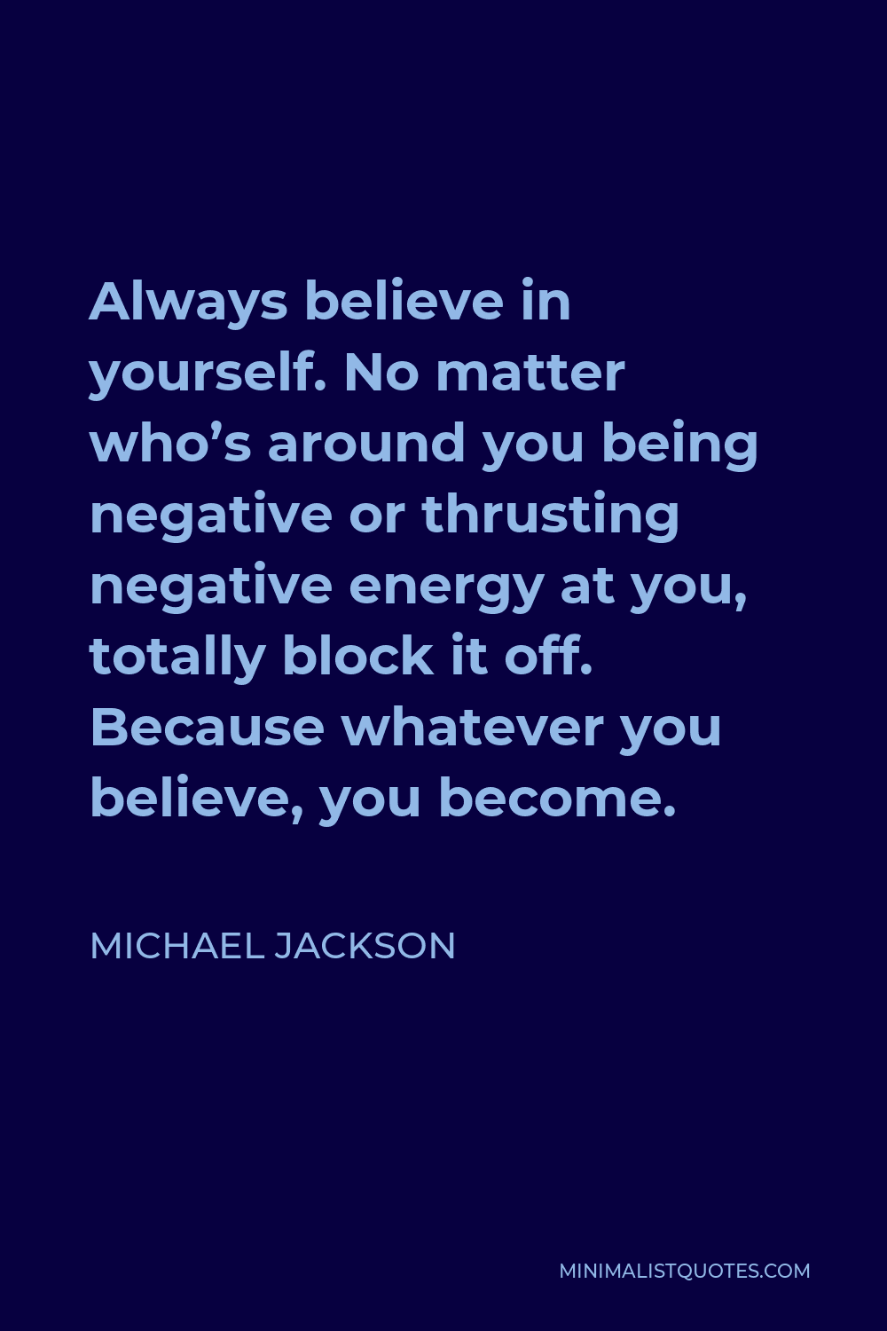 Michael Jackson Quote - Always believe in yourself. No matter who’s around you being negative or thrusting negative energy at you, totally block it off. Because whatever you believe, you become.