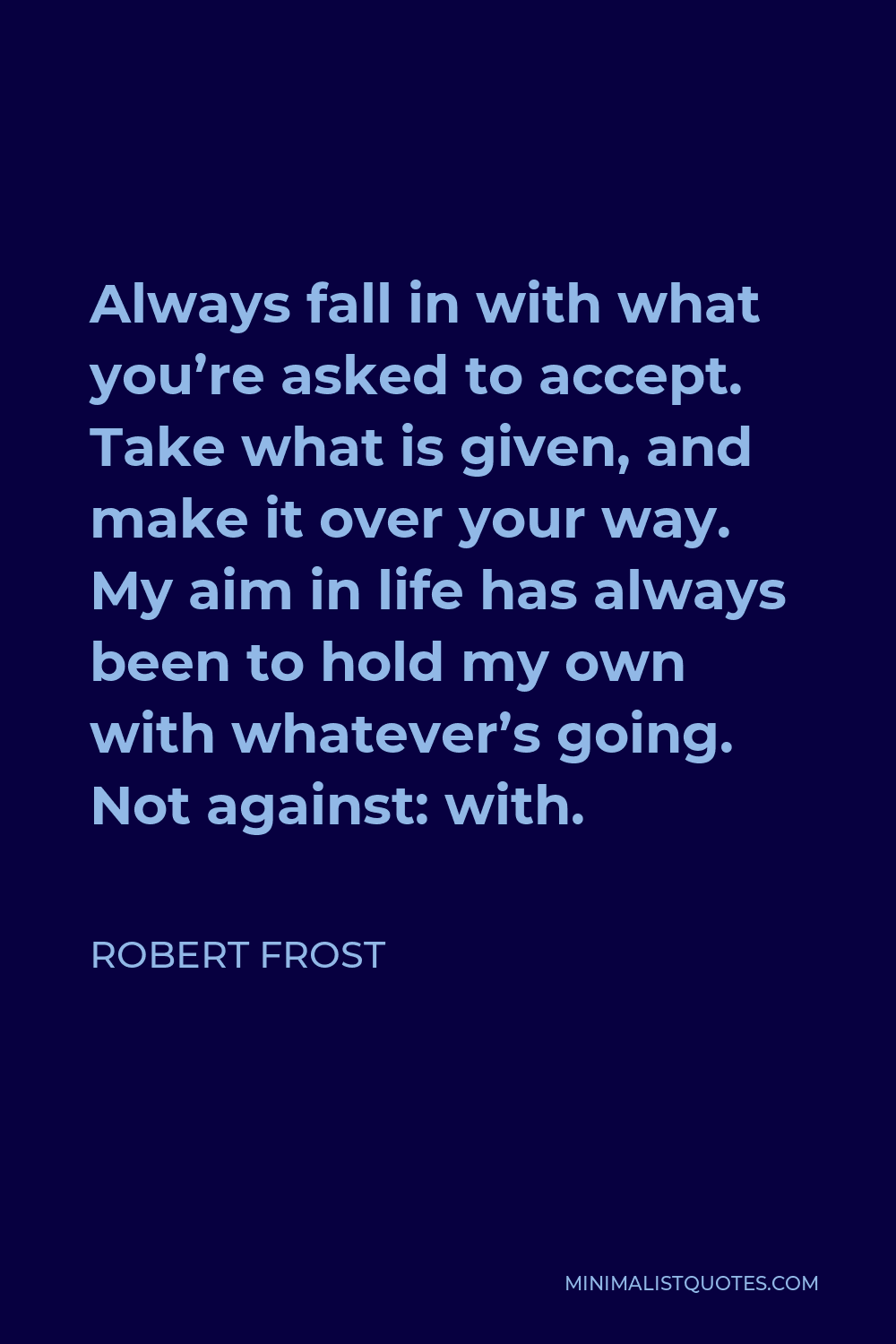 Robert Frost Quote - Always fall in with what you’re asked to accept. Take what is given, and make it over your way. My aim in life has always been to hold my own with whatever’s going. Not against: with.