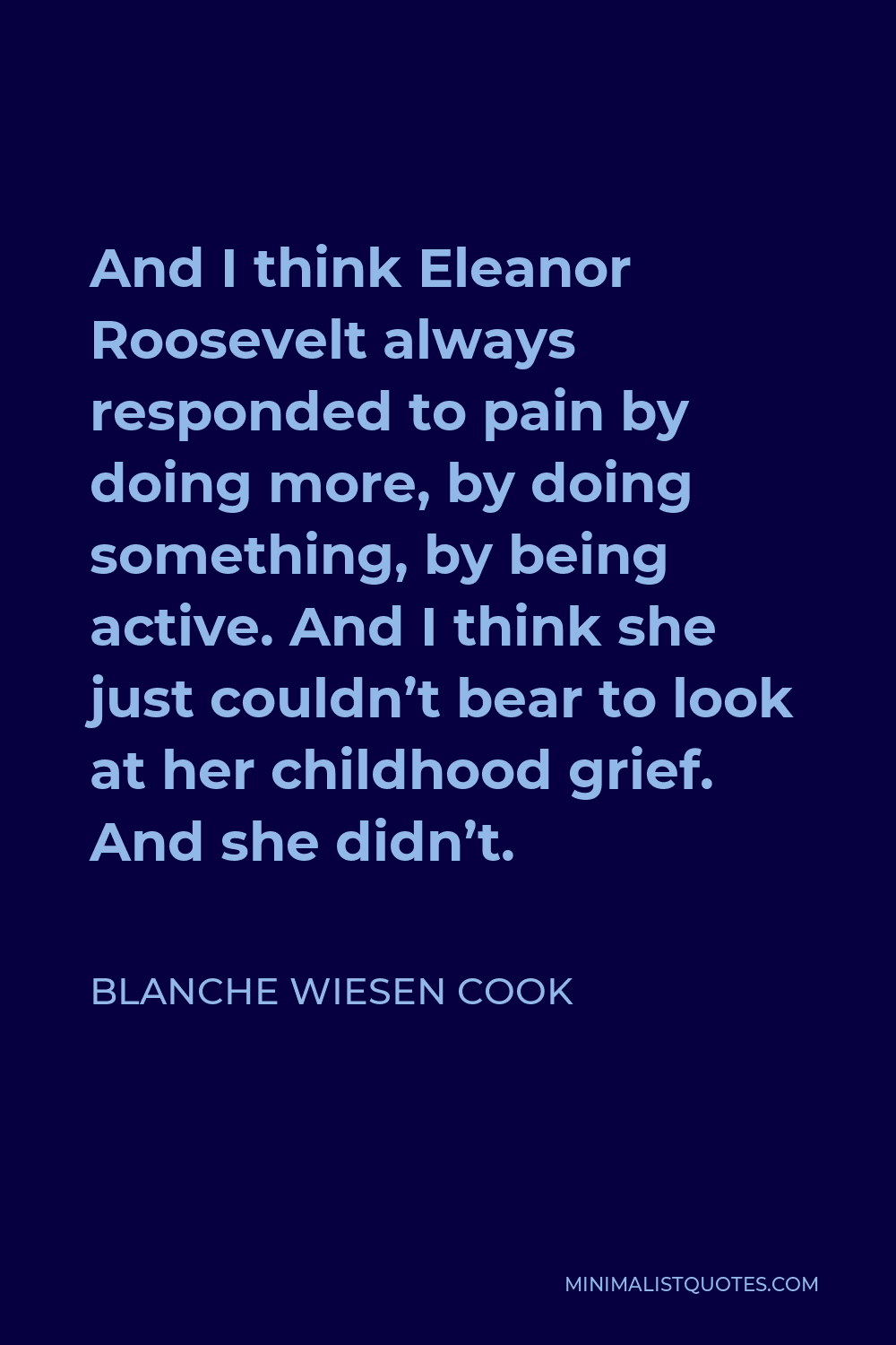 Blanche Wiesen Cook Quote - And I think Eleanor Roosevelt always responded to pain by doing more, by doing something, by being active. And I think she just couldn’t bear to look at her childhood grief. And she didn’t.