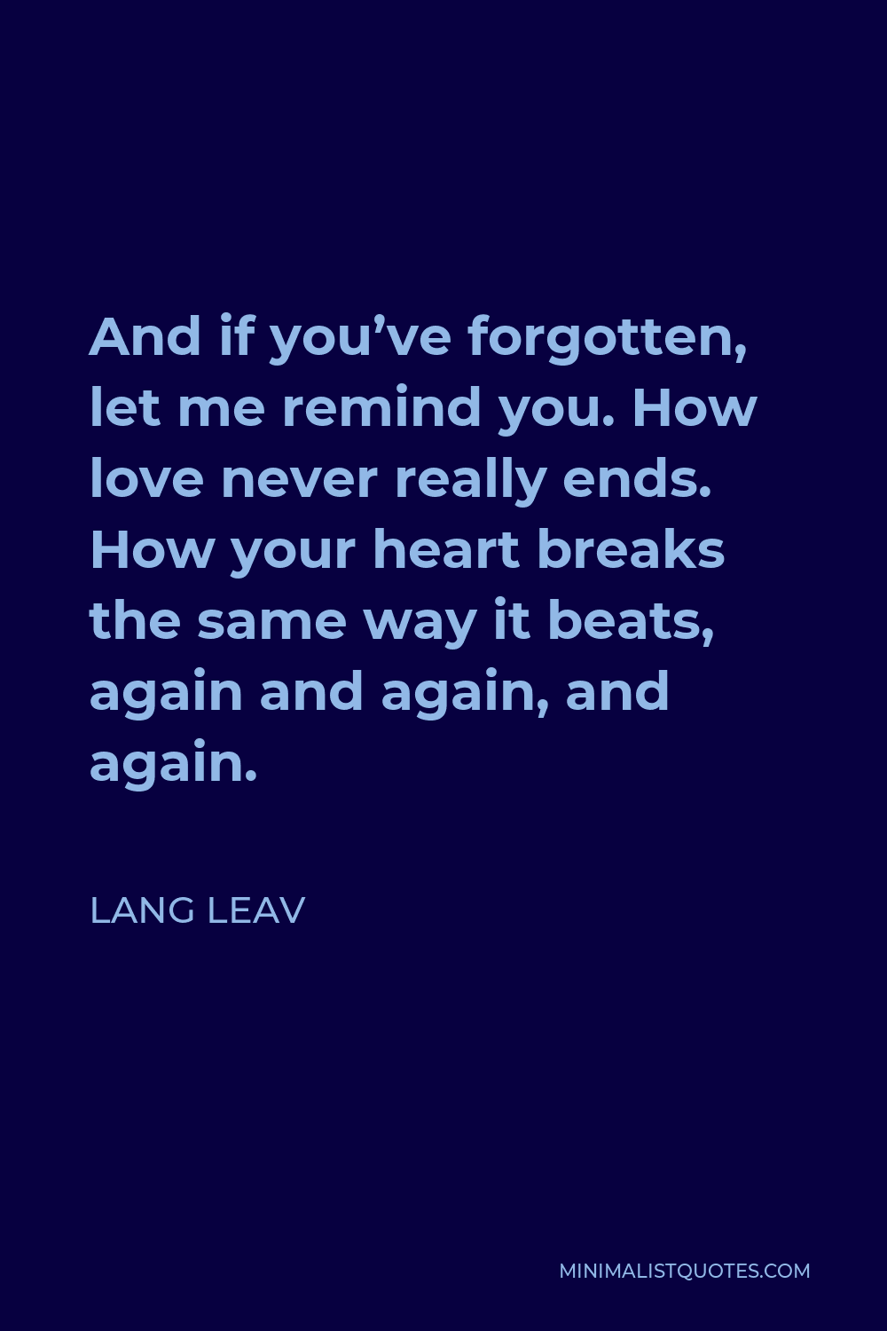 Lang Leav Quote - And if you’ve forgotten, let me remind you. How love never really ends. How your heart breaks the same way it beats, again and again, and again.