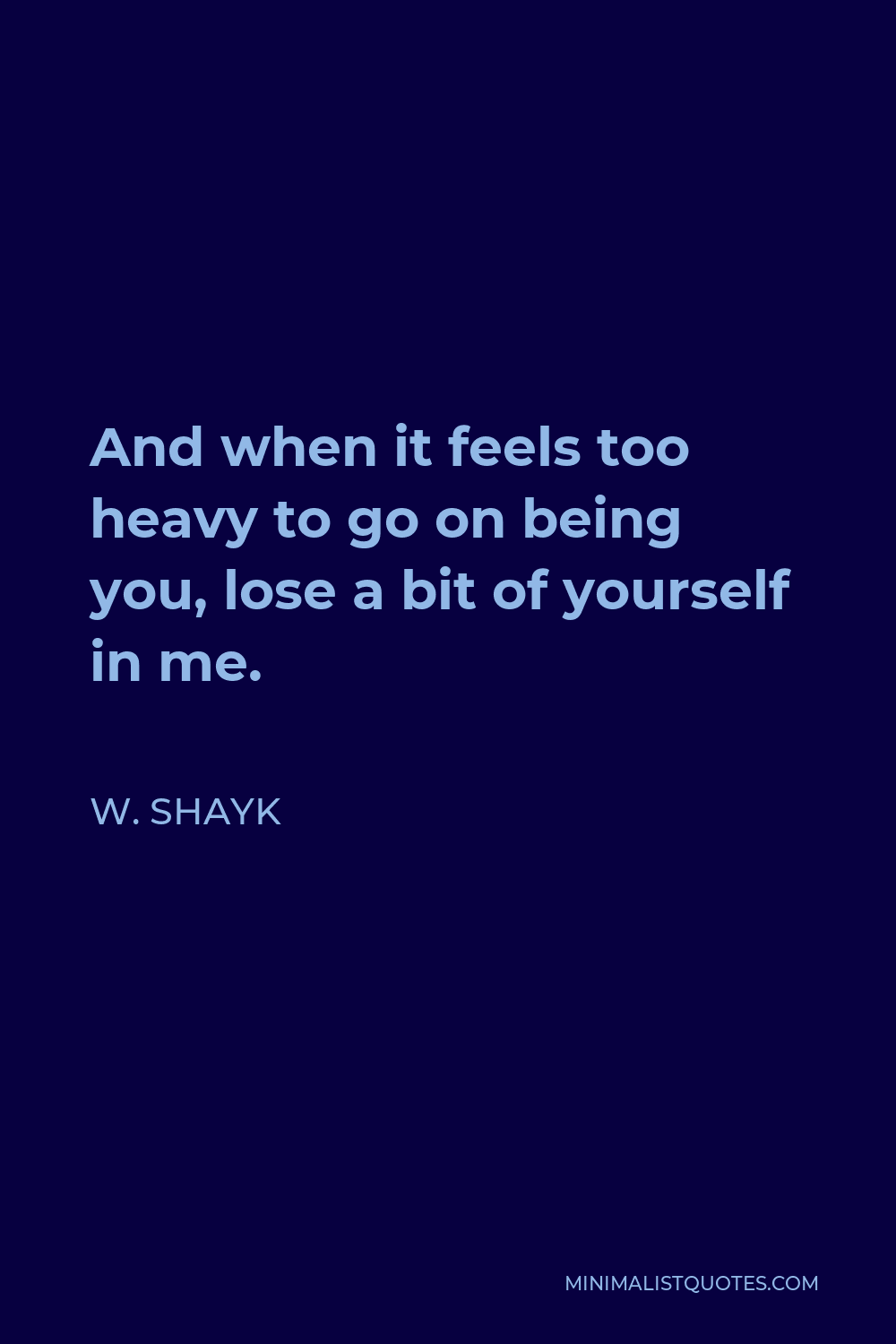 W. Shayk Quote - And when it feels too heavy to go on being you, lose a bit of yourself in me.