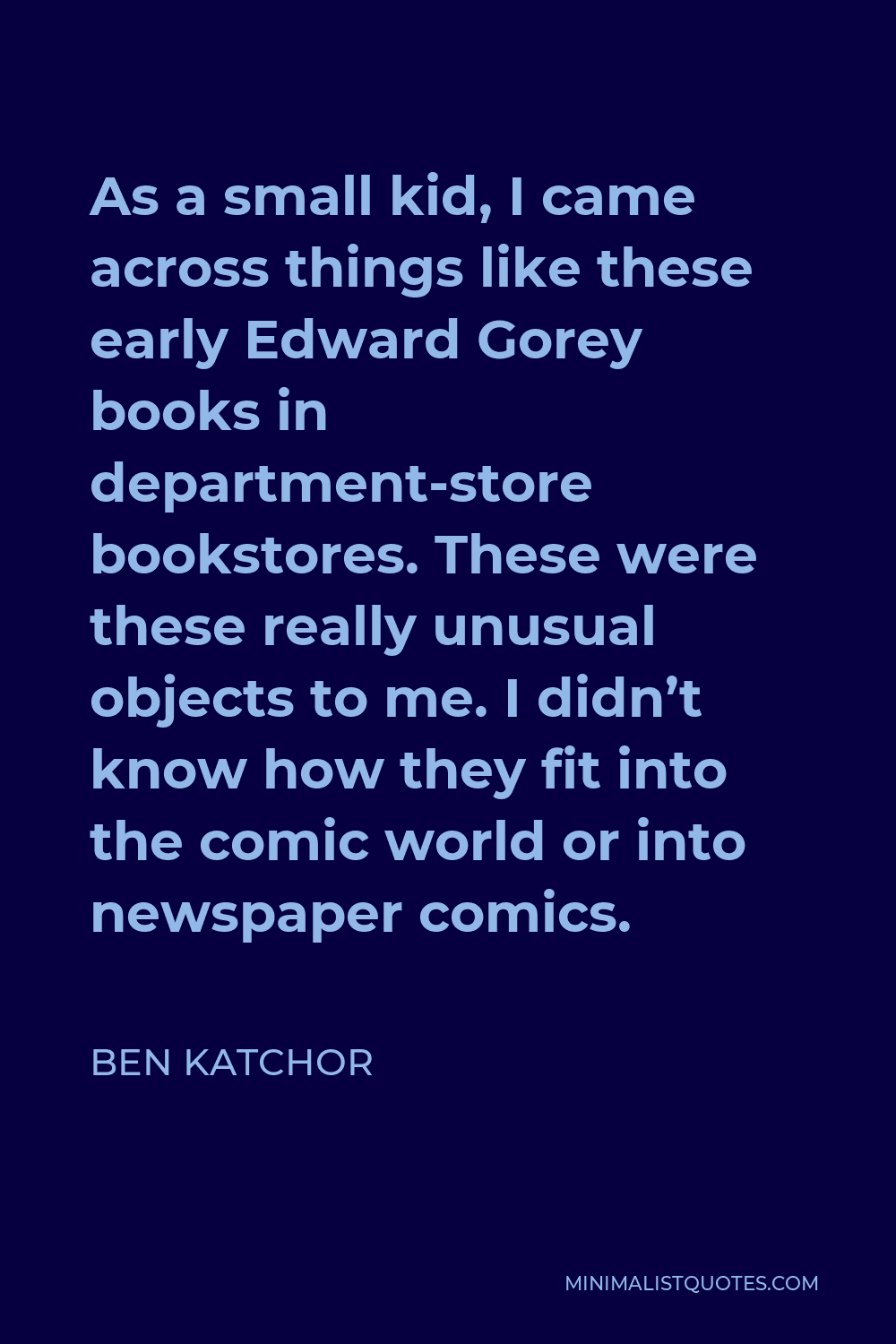 Ben Katchor Quote - As a small kid, I came across things like these early Edward Gorey books in department-store bookstores. These were these really unusual objects to me. I didn’t know how they fit into the comic world or into newspaper comics.