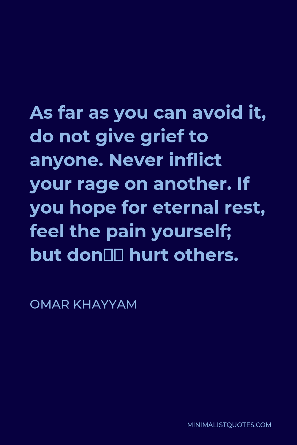 Omar Khayyam Quote - As far as you can avoid it, do not give grief to anyone. Never inflict your rage on another. If you hope for eternal rest, feel the pain yourself; but don’t hurt others.