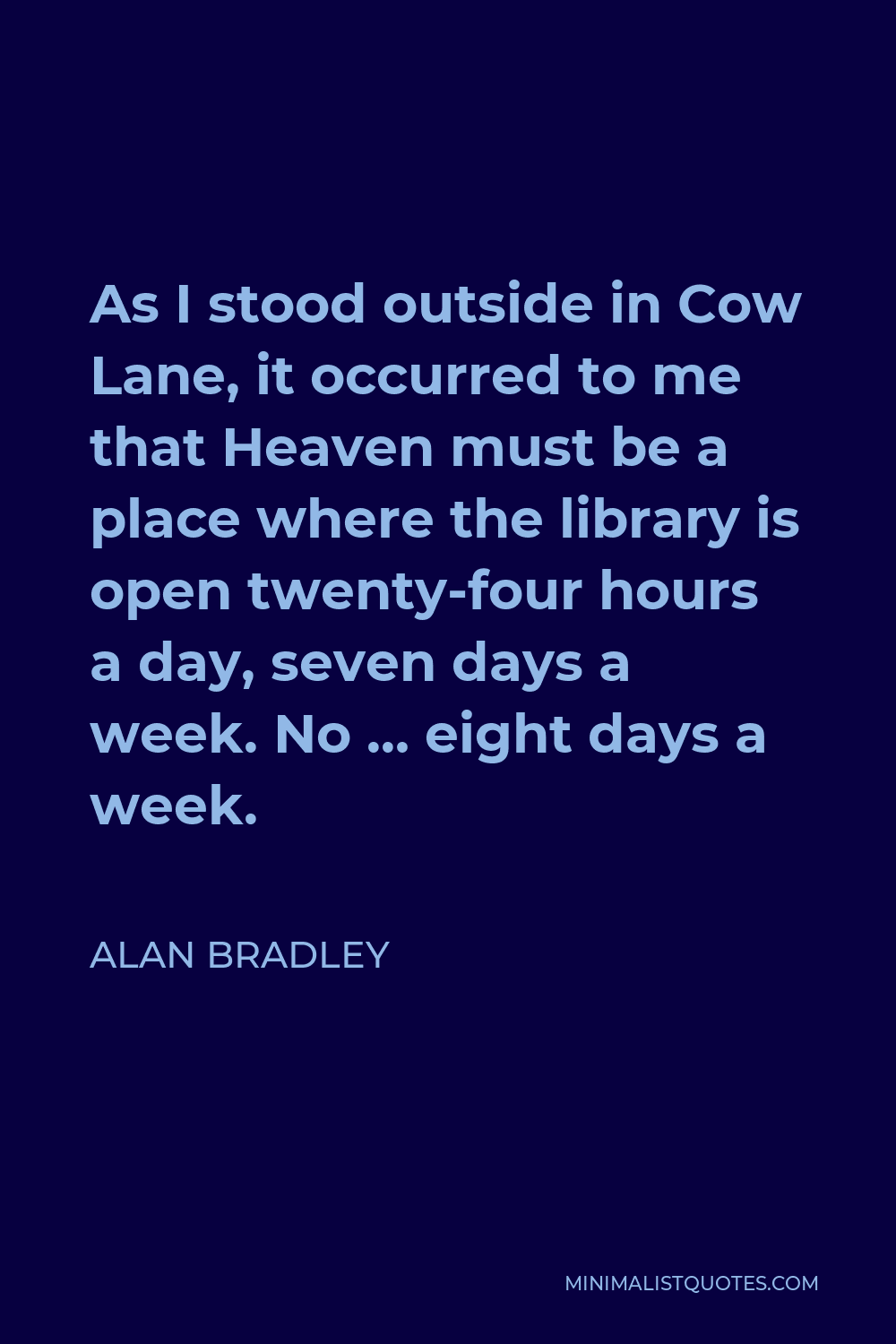 Alan Bradley Quote - As I stood outside in Cow Lane, it occurred to me that Heaven must be a place where the library is open twenty-four hours a day, seven days a week. No … eight days a week.