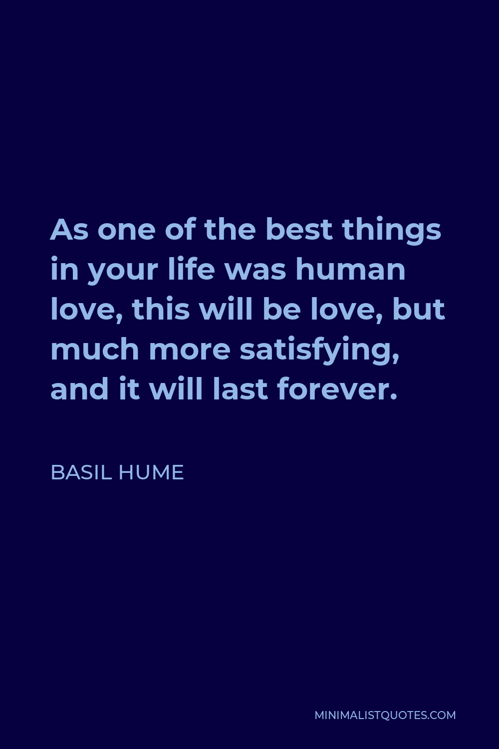 Basil Hume Quote - As one of the best things in your life was human love, this will be love, but much more satisfying, and it will last forever.