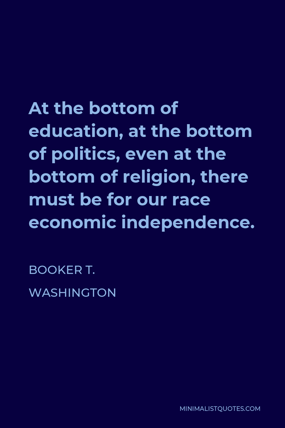 Booker T. Washington Quote - At the bottom of education, at the bottom of politics, even at the bottom of religion, there must be for our race economic independence.