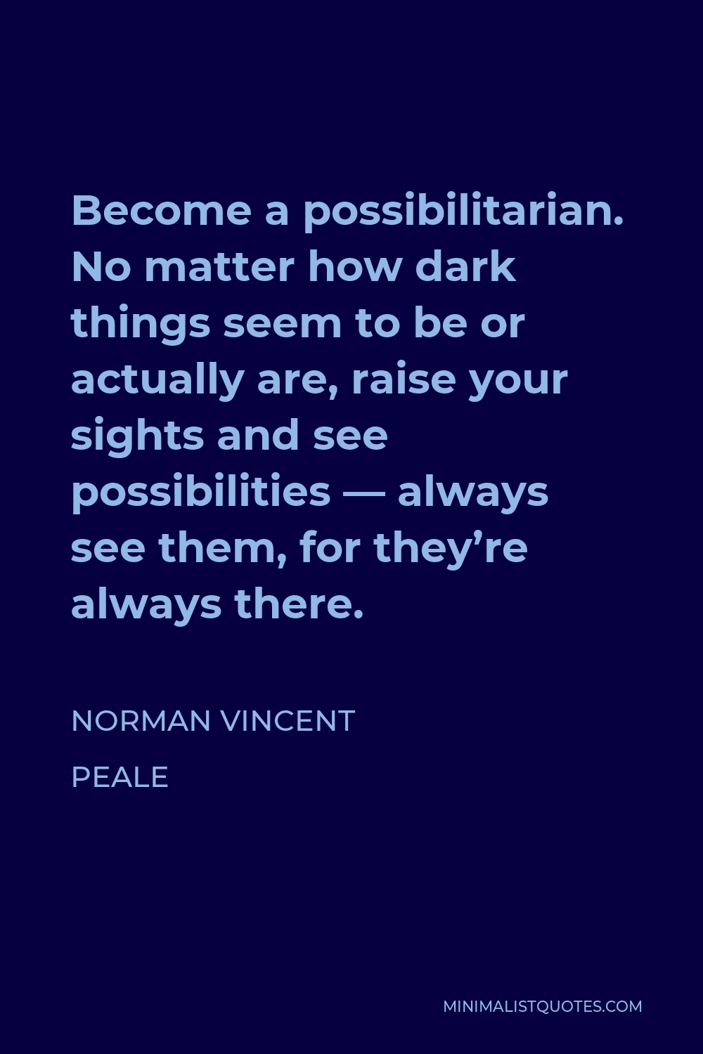 Norman Vincent Peale Quote - Become a possibilitarian. No matter how dark things seem to be or actually are, raise your sights and see possibilities — always see them, for they’re always there.