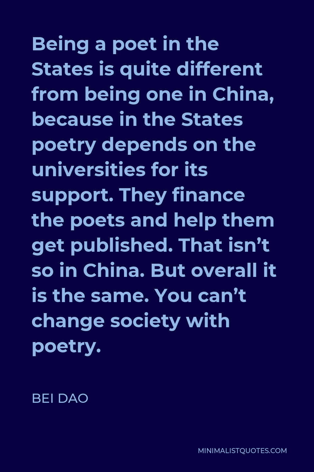 Bei Dao Quote - Being a poet in the States is quite different from being one in China, because in the States poetry depends on the universities for its support. They finance the poets and help them get published. That isn’t so in China. But overall it is the same. You can’t change society with poetry.