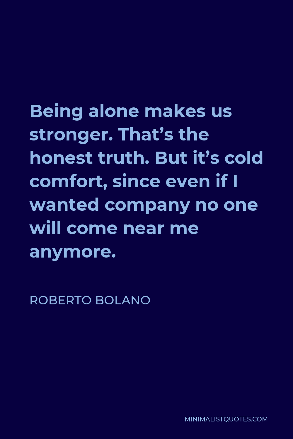 Roberto Bolano Quote - Being alone makes us stronger. That’s the honest truth. But it’s cold comfort, since even if I wanted company no one will come near me anymore.