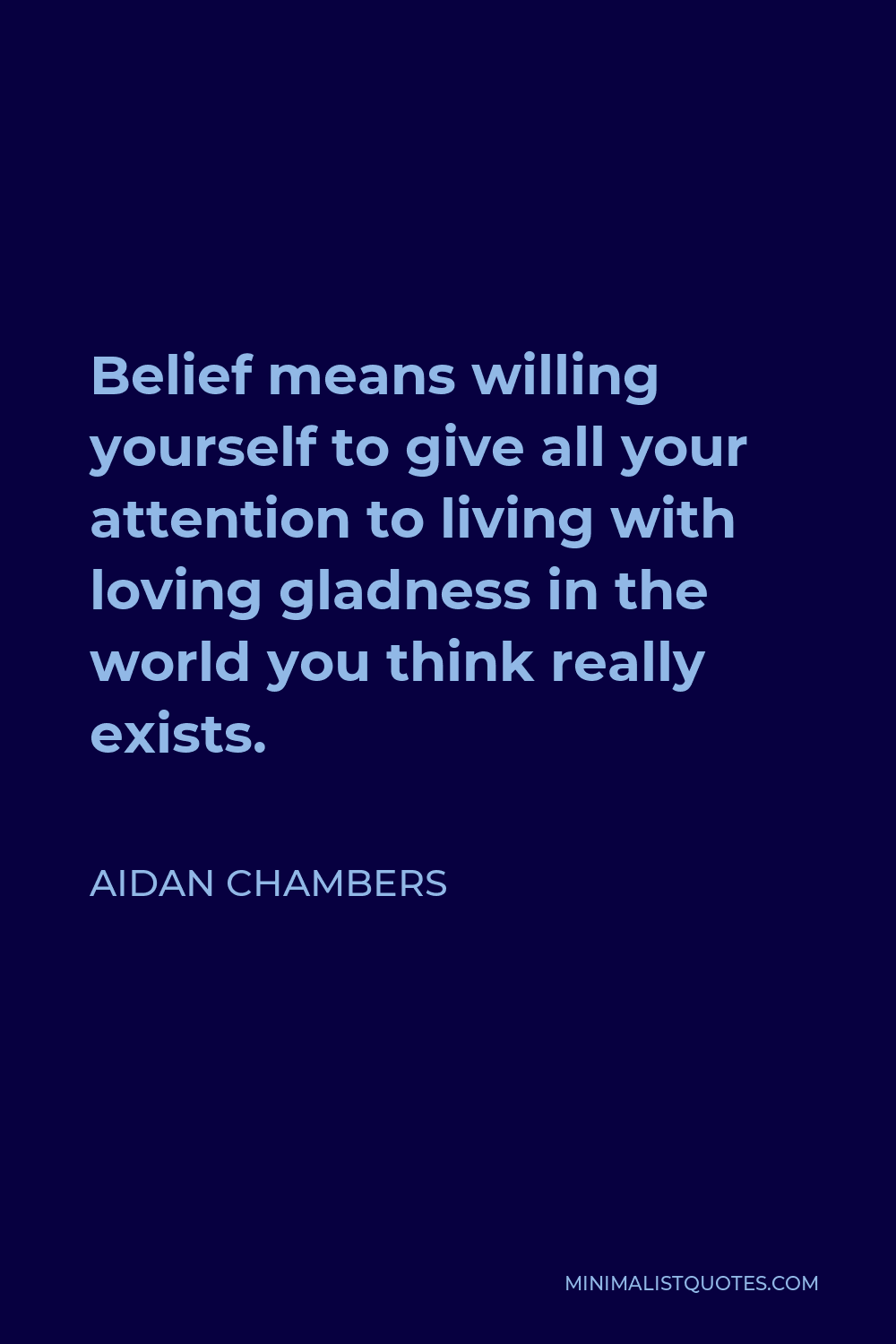 Aidan Chambers Quote - Belief means willing yourself to give all your attention to living with loving gladness in the world you think really exists.