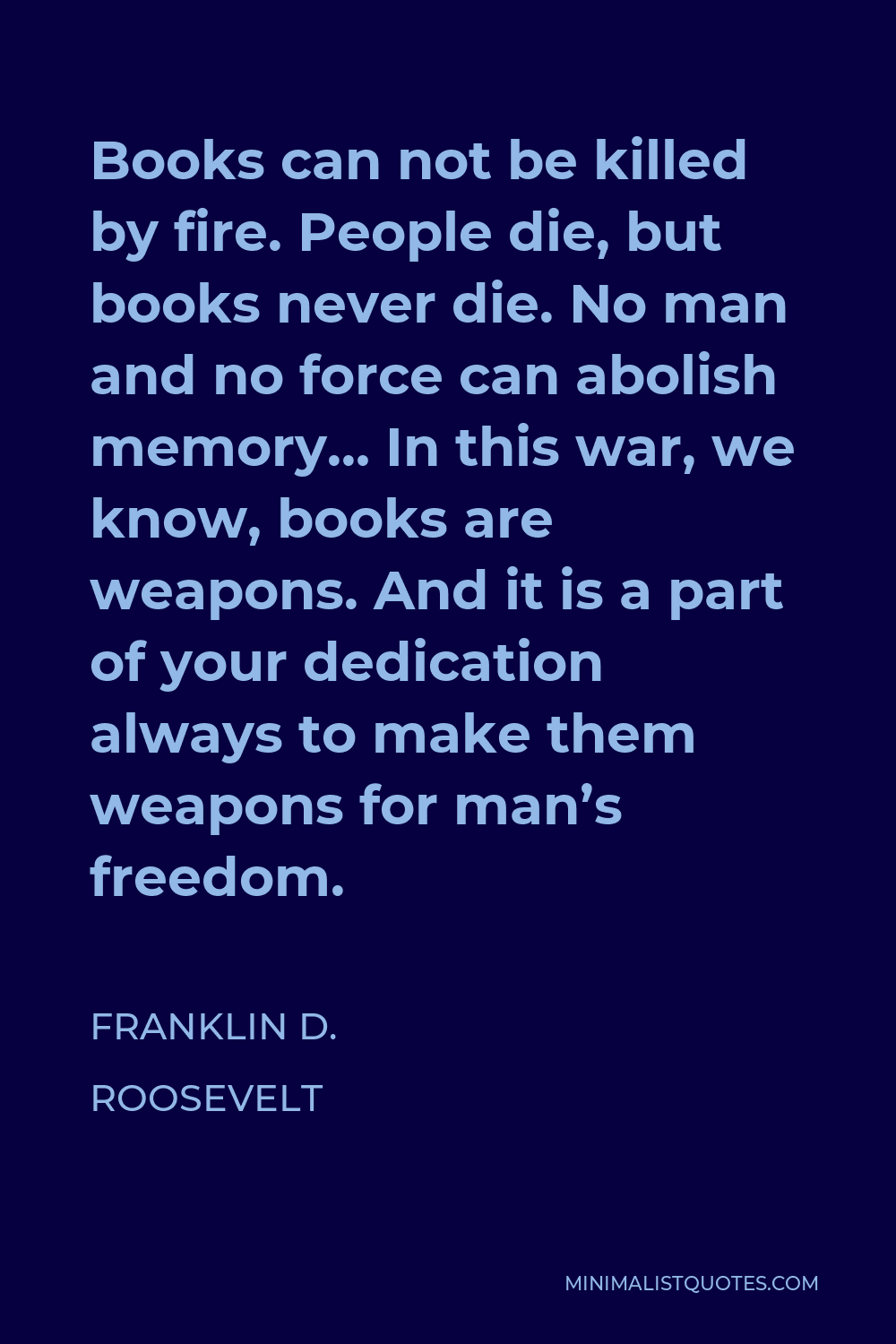 Franklin D. Roosevelt Quote - Books can not be killed by fire. People die, but books never die. No man and no force can abolish memory… In this war, we know, books are weapons. And it is a part of your dedication always to make them weapons for man’s freedom.