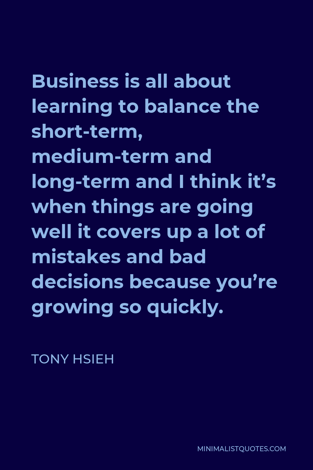 Tony Hsieh Quote - Business is all about learning to balance the short-term, medium-term and long-term and I think it’s when things are going well it covers up a lot of mistakes and bad decisions because you’re growing so quickly.
