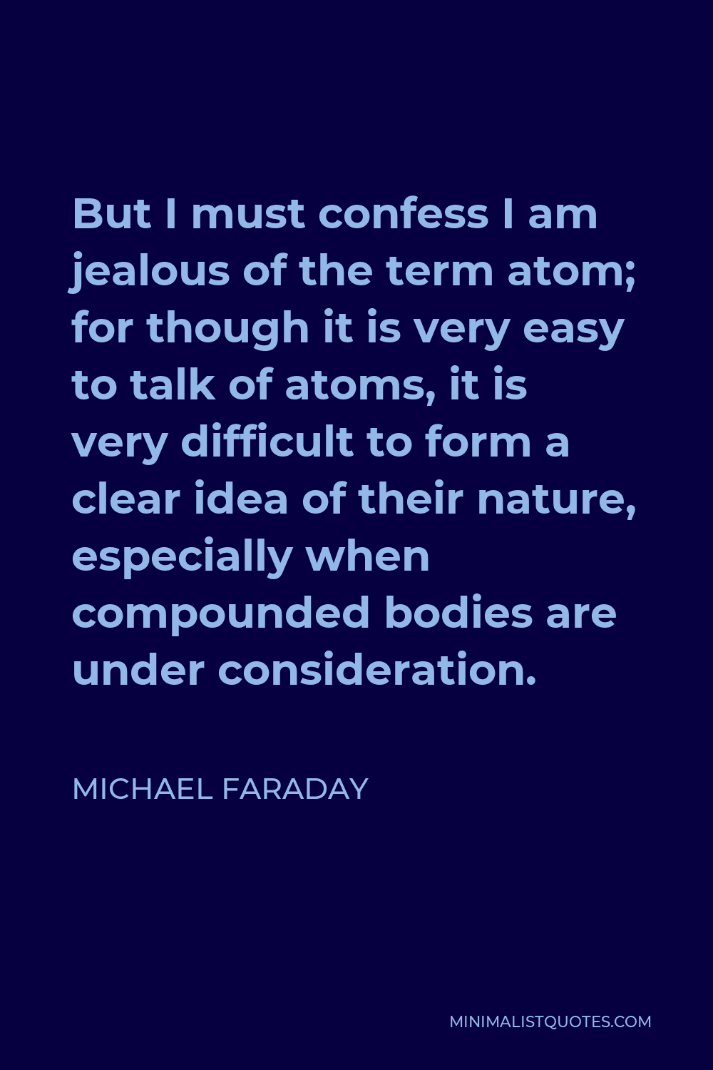 Michael Faraday Quote - But I must confess I am jealous of the term atom; for though it is very easy to talk of atoms, it is very difficult to form a clear idea of their nature, especially when compounded bodies are under consideration.