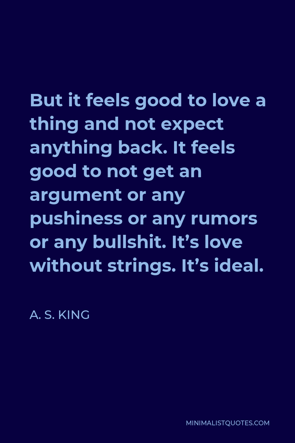 A. S. King Quote - But it feels good to love a thing and not expect anything back. It feels good to not get an argument or any pushiness or any rumors or any bullshit. It’s love without strings. It’s ideal.
