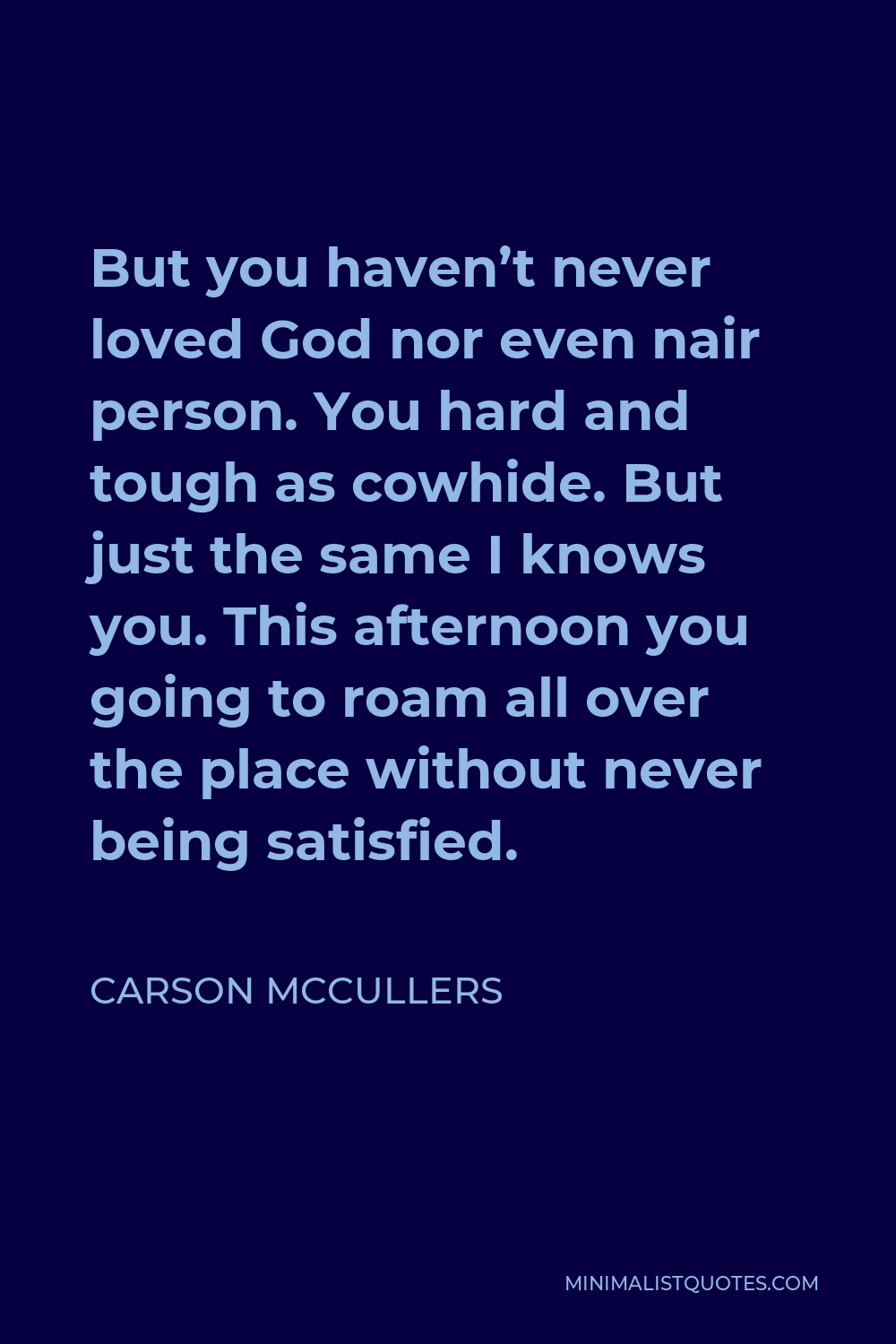Carson McCullers Quote - But you haven’t never loved God nor even nair person. You hard and tough as cowhide. But just the same I knows you. This afternoon you going to roam all over the place without never being satisfied.