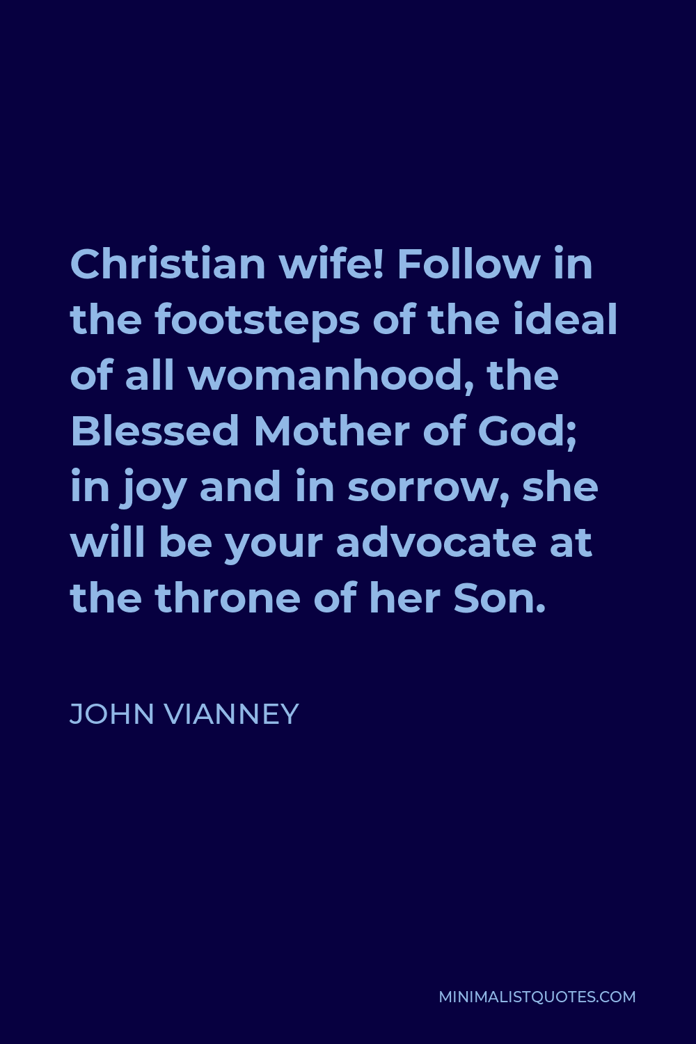 John Vianney Quote - Christian wife! Follow in the footsteps of the ideal of all womanhood, the Blessed Mother of God; in joy and in sorrow, she will be your advocate at the throne of her Son.
