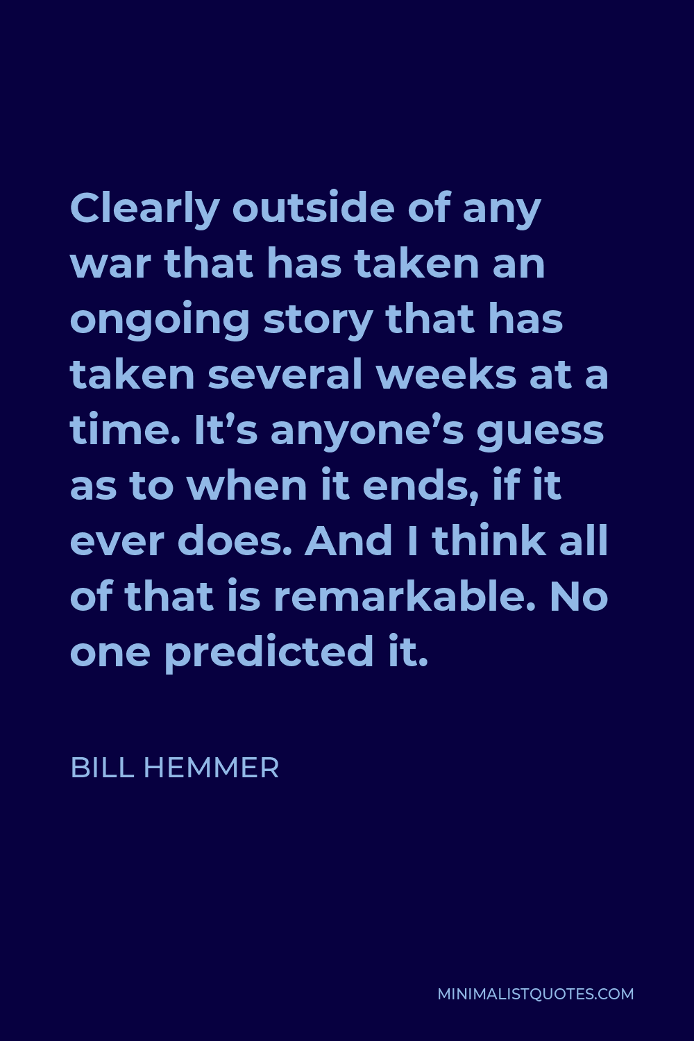 Bill Hemmer Quote - Clearly outside of any war that has taken an ongoing story that has taken several weeks at a time. It’s anyone’s guess as to when it ends, if it ever does. And I think all of that is remarkable. No one predicted it.