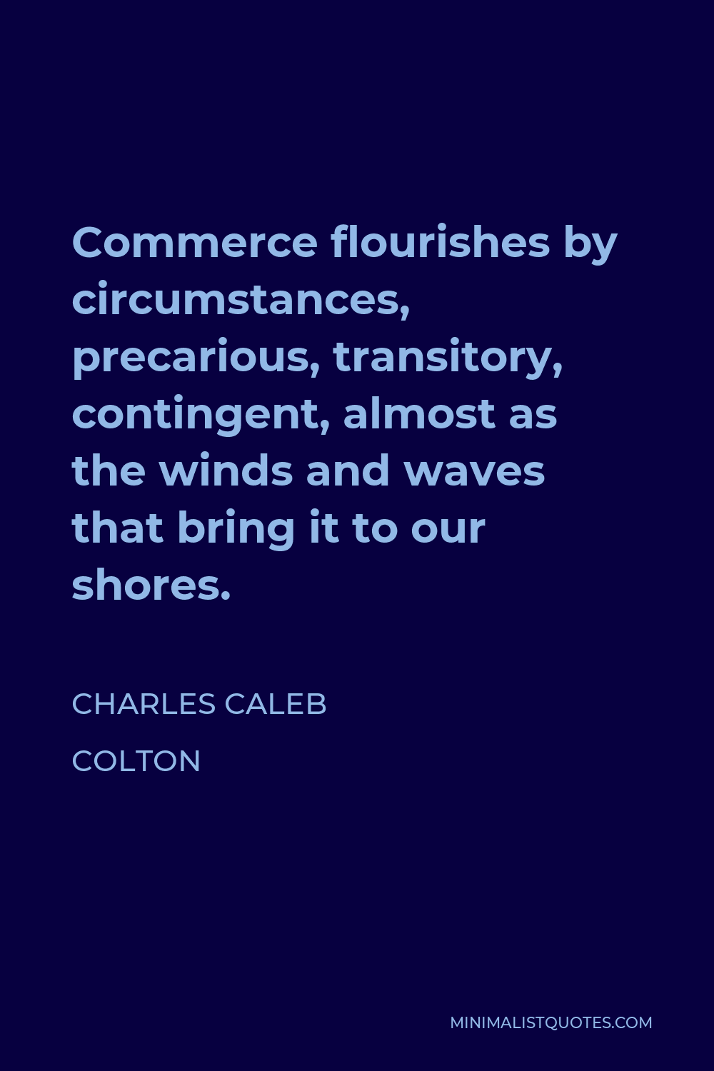 Charles Caleb Colton Quote - Commerce flourishes by circumstances, precarious, transitory, contingent, almost as the winds and waves that bring it to our shores.