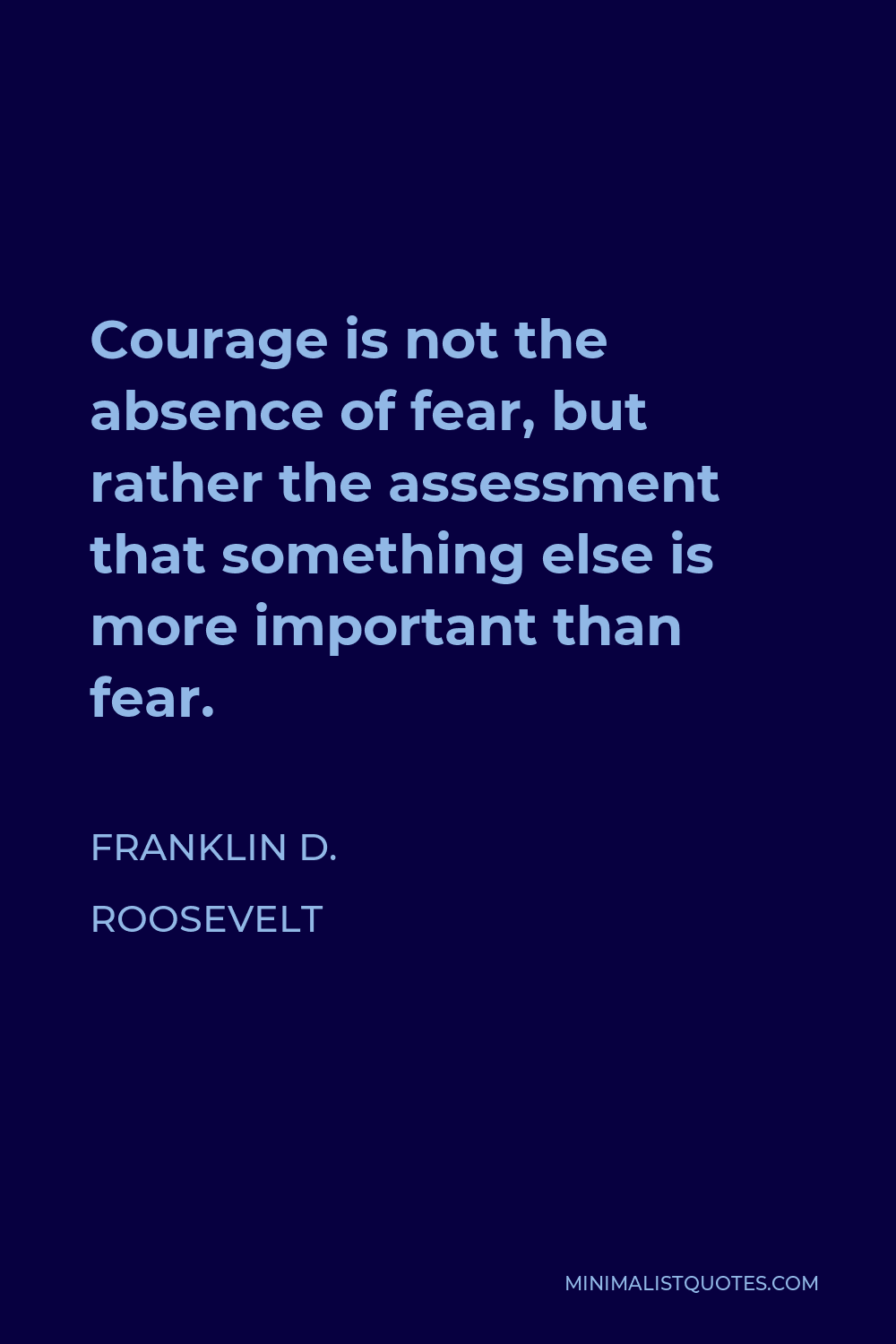 Franklin D. Roosevelt Quote - Courage is not the absence of fear, but rather the assessment that something else is more important than fear.