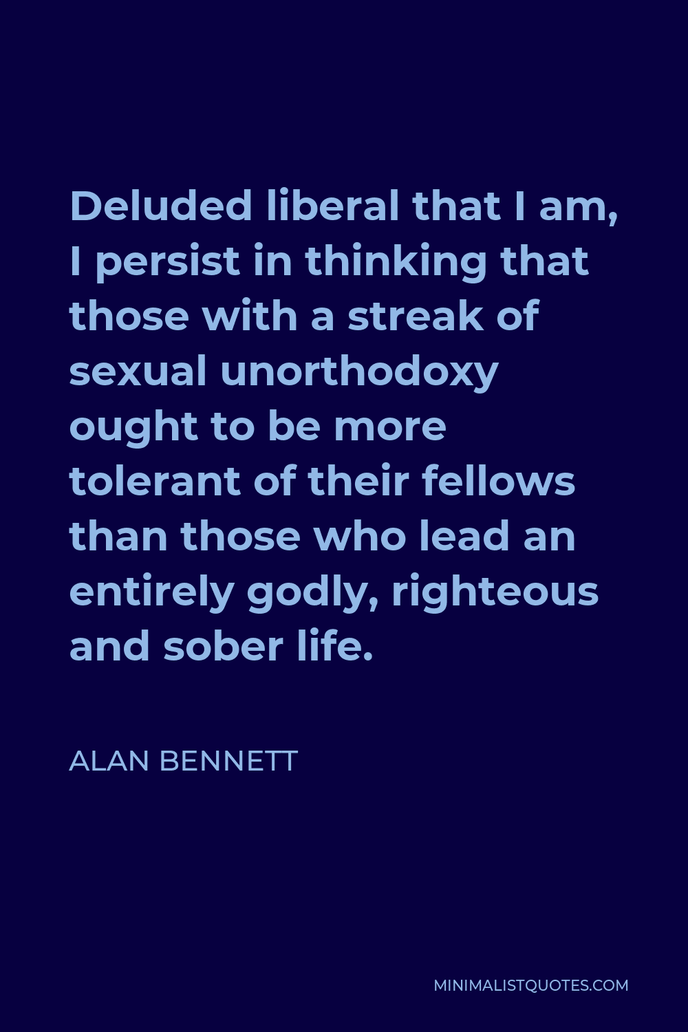 Alan Bennett Quote - Deluded liberal that I am, I persist in thinking that those with a streak of sexual unorthodoxy ought to be more tolerant of their fellows than those who lead an entirely godly, righteous and sober life.