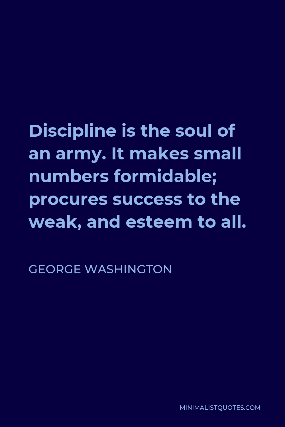 George Washington Quote - Discipline is the soul of an army. It makes small numbers formidable; procures success to the weak, and esteem to all.