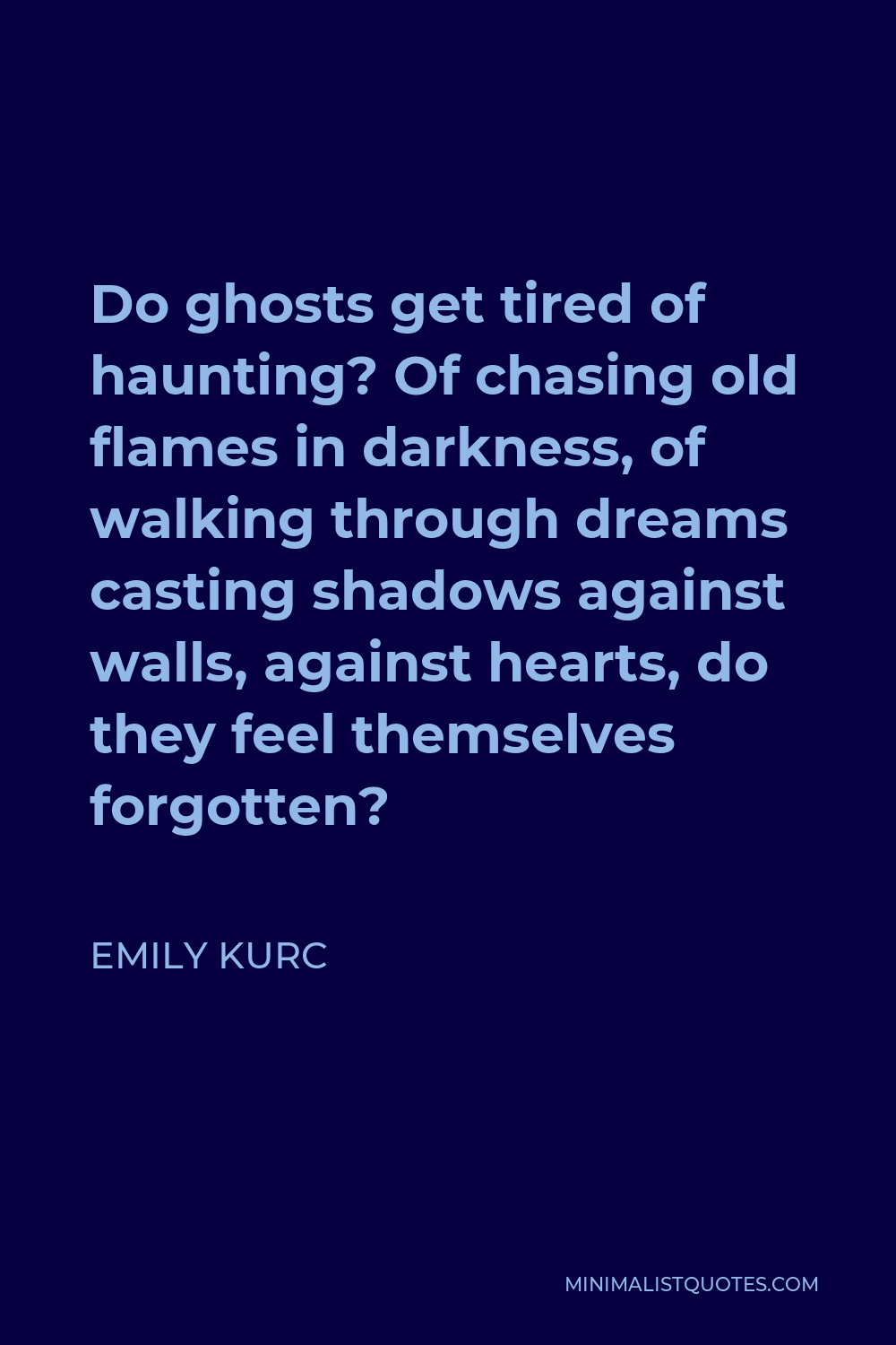 Emily Kurc Quote - Do ghosts get tired of haunting? Of chasing old flames in darkness, of walking through dreams casting shadows against walls, against hearts, do they feel themselves forgotten?