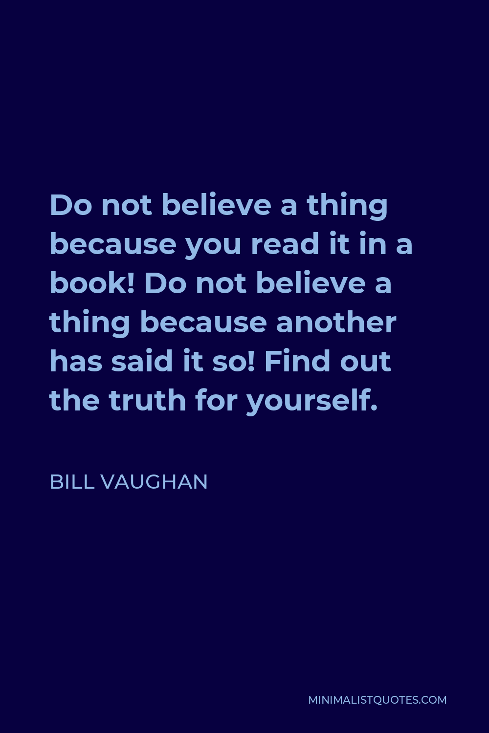 Bill Vaughan Quote - Do not believe a thing because you read it in a book! Do not believe a thing because another has said it so! Find out the truth for yourself.