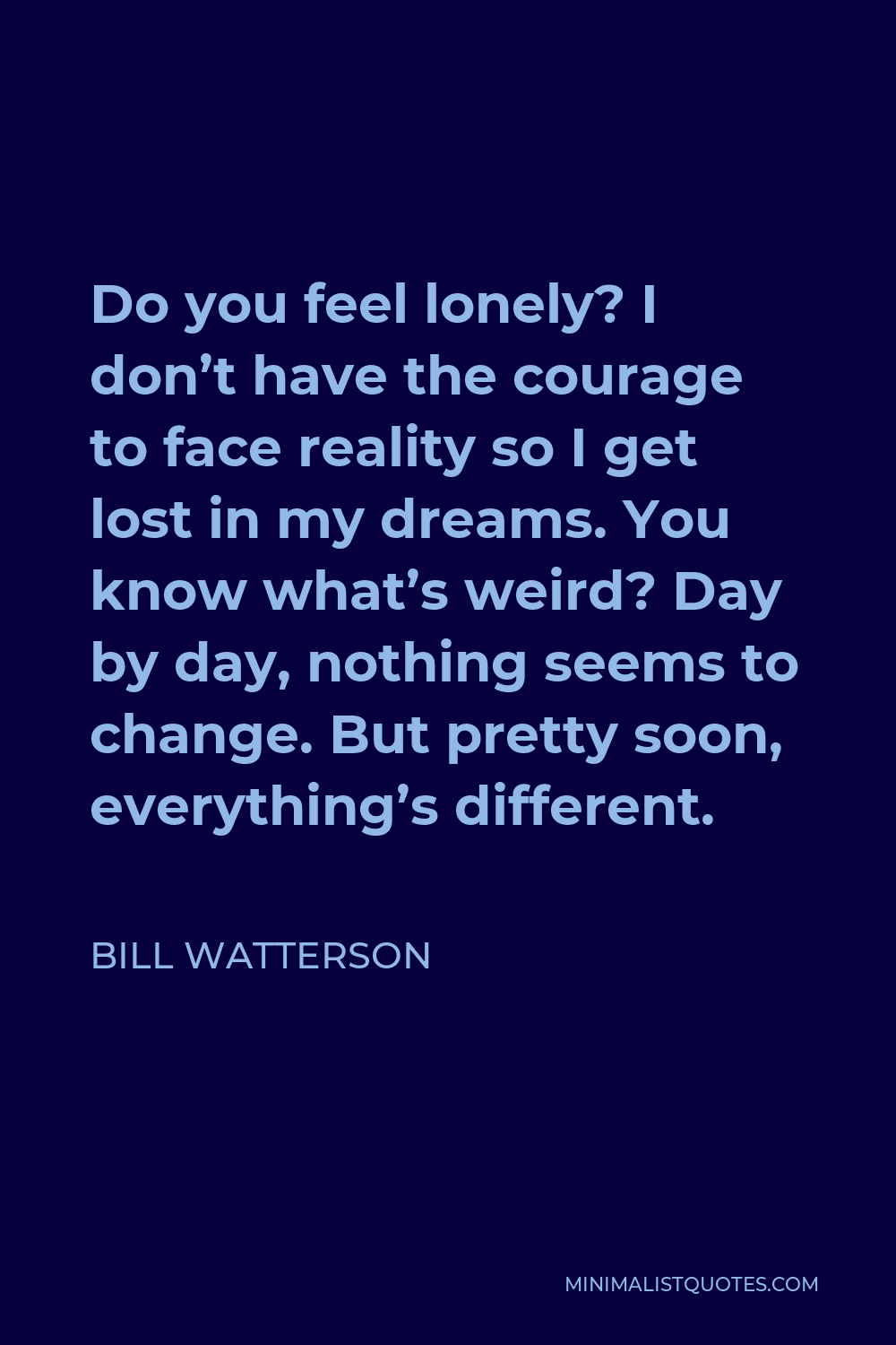 Bill Watterson Quote - Do you feel lonely? I don’t have the courage to face reality so I get lost in my dreams. You know what’s weird? Day by day, nothing seems to change. But pretty soon, everything’s different.