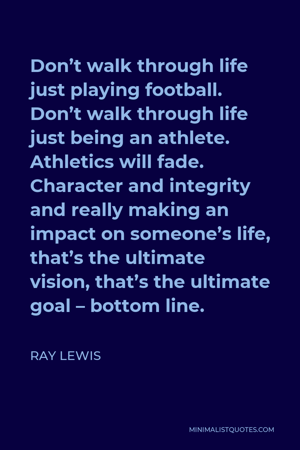 Ray Lewis Quote - Don’t walk through life just playing football. Don’t walk through life just being an athlete. Athletics will fade. Character and integrity and really making an impact on someone’s life, that’s the ultimate vision, that’s the ultimate goal – bottom line.