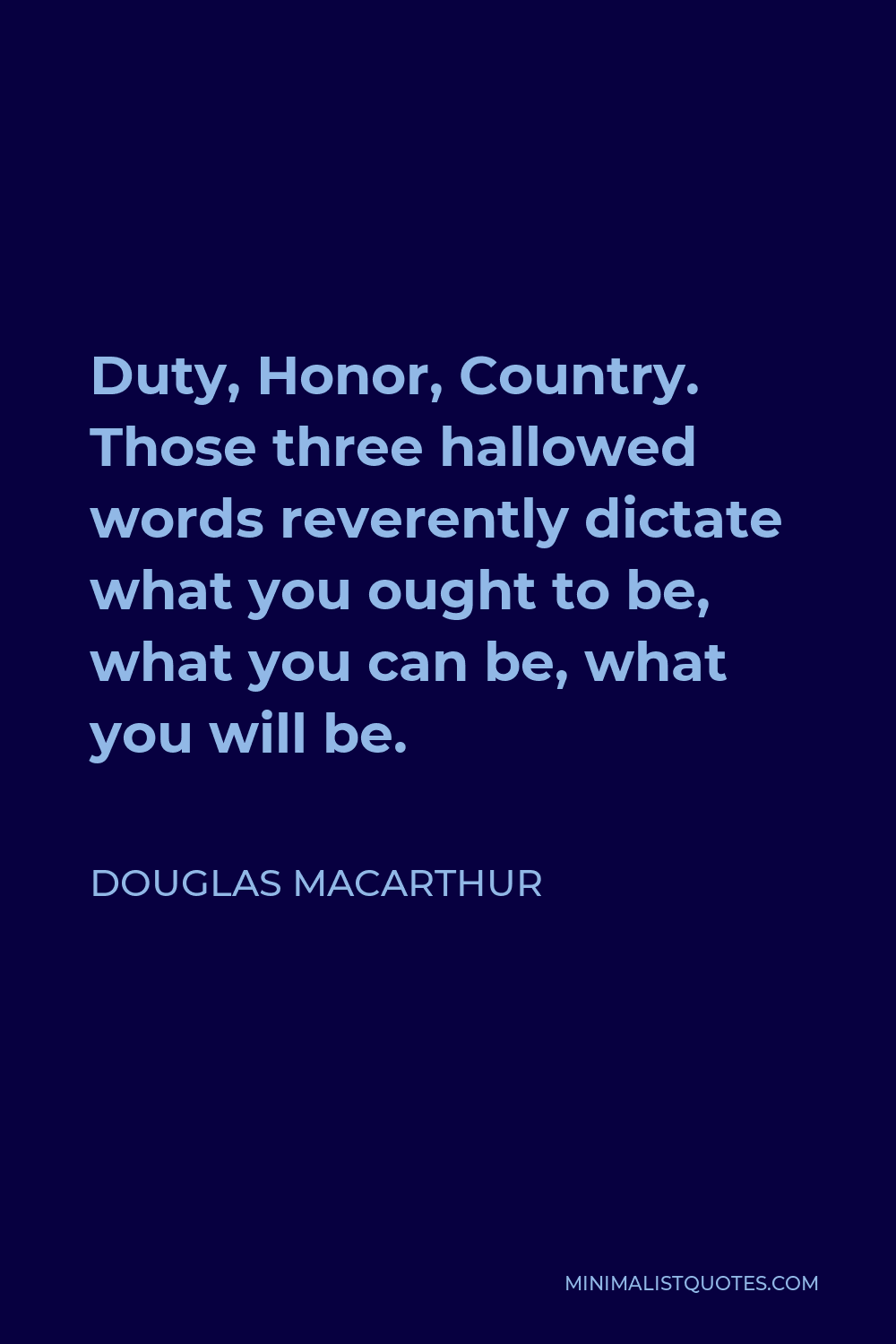 Douglas MacArthur Quote - “Duty, Honor, Country” – those three hallowed words reverently dictate what you ought to be, what you can be, what you will be. They are your rallying point to build courage when courage seems to fail, to regain faith when there seems to be little cause for faith, to create hope when hope becomes forlorn.