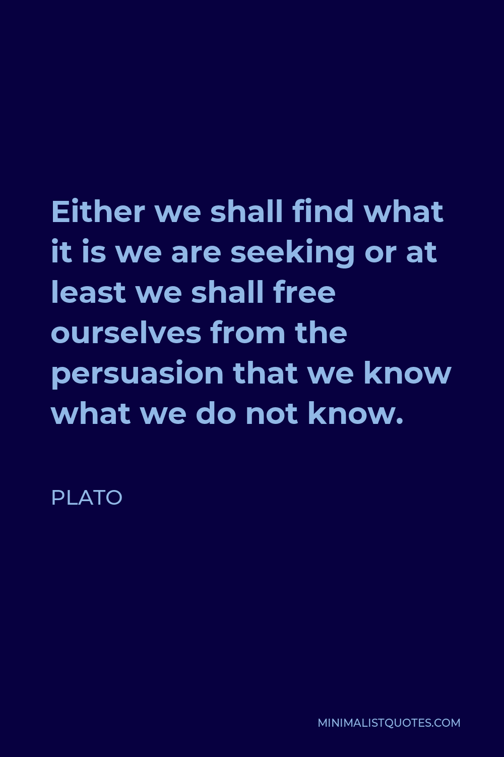 Plato Quote - Either we shall find what it is we are seeking or at least we shall free ourselves from the persuasion that we know what we do not know.
