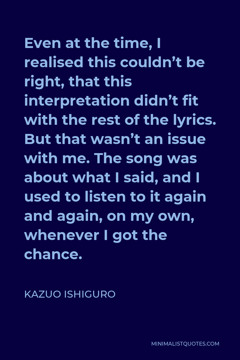 Kazuo Ishiguro Quote - Even at the time, I realised this couldn’t be right, that this interpretation didn’t fit with the rest of the lyrics. But that wasn’t an issue with me. The song was about what I said, and I used to listen to it again and again, on my own, whenever I got the chance.