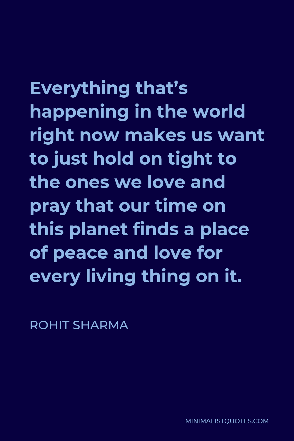 Rohit Sharma Quote - Everything that’s happening in the world right now makes us want to just hold on tight to the ones we love and pray that our time on this planet finds a place of peace and love for every living thing on it.