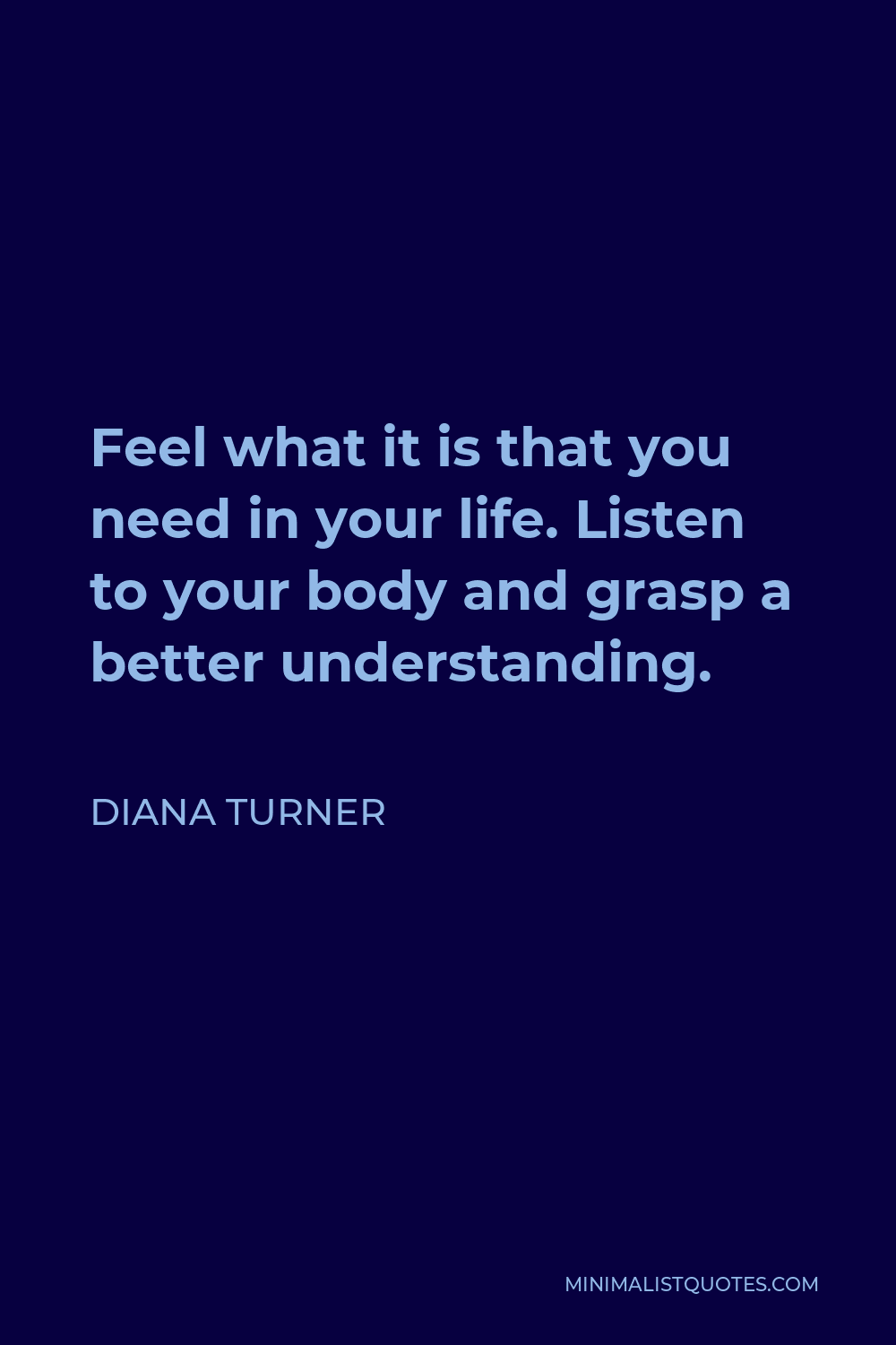 Diana Turner Quote - Feel what it is that you need in your life. Listen to your body and grasp a better understanding.