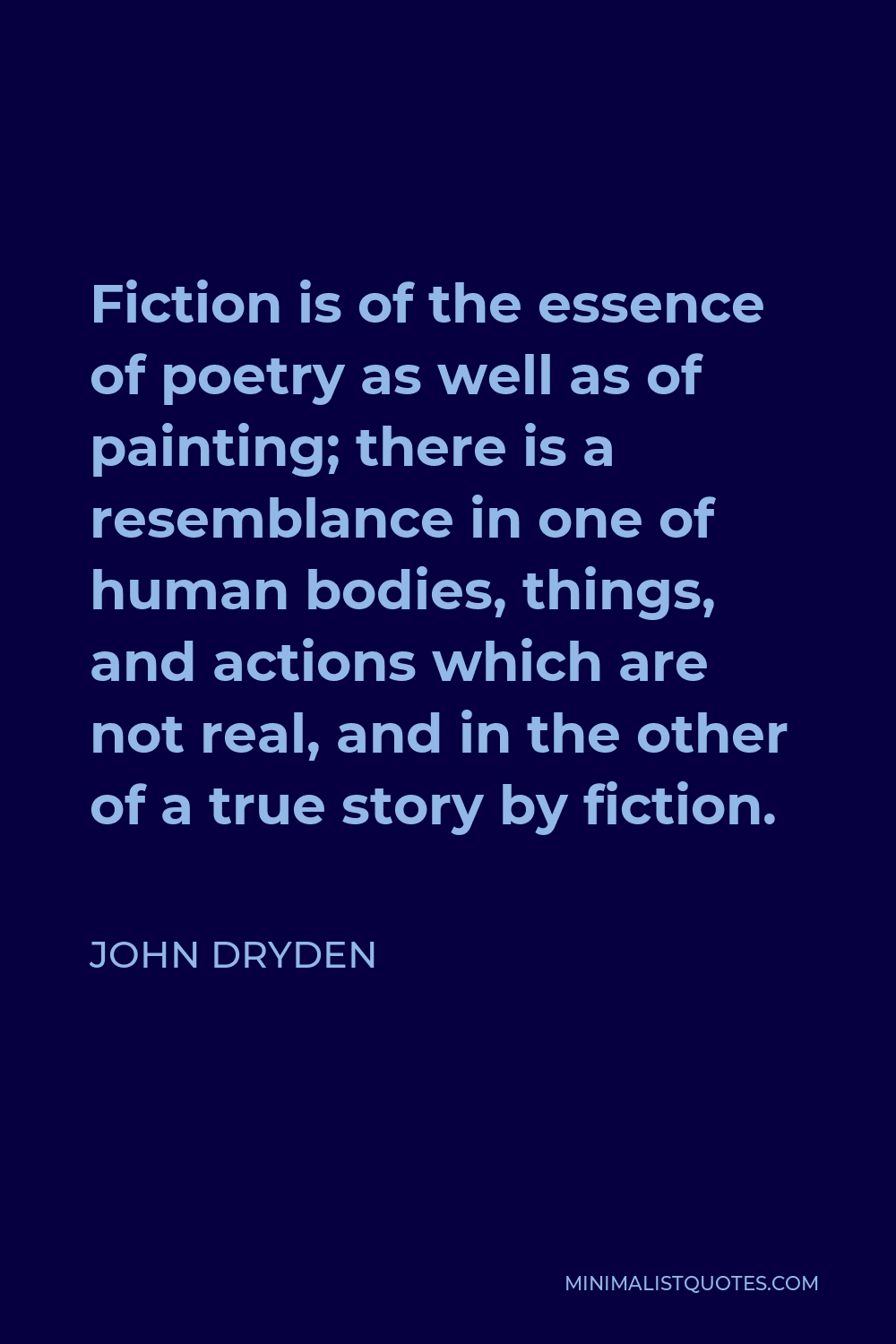 John Dryden Quote - Fiction is of the essence of poetry as well as of painting; there is a resemblance in one of human bodies, things, and actions which are not real, and in the other of a true story by fiction.